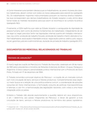 54 | CADERNO DE DIREITOS HUMANOS / CAPÍTULO 1
A Corte Interamericana também destaca que os trabalhadores, ao serem titulares dos direi-
tos trabalhistas, devem contar com todos os meios adequados para exercê-los (parágrafo
10). Os trabalhadores migrantes indocumentados possuem os mesmos direitos trabalhis-
tas que correspondem aos demais trabalhadores do Estado receptor, e este último deve
tomar todas as medidas necessárias para que assim se reconheça e se cumpra na prática
(parágrafo 160).
Finalmente, a CIDH reafirma que cabe ao Estado receptor a salvaguarda da dignidade da
pessoa humana, bem como de direitos fundamentais do trabalhador, independente de ser
ele legal ou ilegal, previstos tanto nas legislações internas quanto em tratados internacio-
nais, tais como: proibição de trabalho forçado; proibição de trabalho infantil; atenção à mu-
lher trabalhadora; associação e liberdade sindical, negociação coletiva; salário justo; seguro
social; garantias judiciais e administrativas; duração da jornada de trabalho (parágrafo 157).
DOCUMENTOS DO MERCOSUL RELACIONADOS AO TRABALHO
TRATADO DE ASSUNÇÃO38
O marco legal de criação do Mercosul é o Tratado de Assunção, celebrado em 26 de março
de 1991 pelos presidentes e ministros de Relações Exteriores do Brasil, Uruguai, Paraguai e
Argentina. O bloco adquiriu personalidade jurídica internacional com o Protocolo de Ouro
Preto, firmado em 17 de dezembro de 1994.
O Tratado consolida o principal objetivo do Mercosul – a criação de um mercado comum
com livre circulação de bens, serviços e fatores produtivos. Complementando esse objeti-
vo maior busca-se a adoção de uma política externa comum, a coordenação de posições
conjuntas em foros internacionais, a formulação conjunta de políticas macroeconômicas
e setoriais, e, por fim, a harmonização das legislações nacionais, com vistas a uma maior
integração entre os países.
Embora o Tratado não aborde explicitamente a questão laboral em seus dispositivos,
o art. I determina, aos países integrantes do Mercosul, o dever de garantir a livre
circulação de bens, serviços e fatores produtivos no território dos países signatários.
38
Disponível em: <http://www.stf.jus.br/arquivo/cms/processoAudienciaPublicaAdpf101/anexo/Tratado_de_As-
suncao..pdf> Acesso em: 20 de outubro de 2016.
 