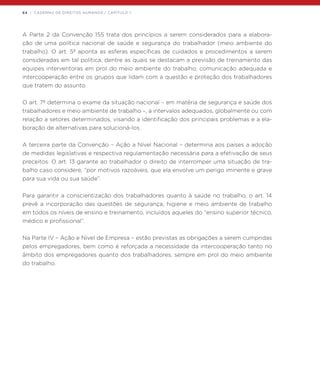 64 | CADERNO DE DIREITOS HUMANOS / CAPÍTULO 1
A Parte 2 da Convenção 155 trata dos princípios a serem considerados para a elabora-
ção de uma política nacional de saúde e segurança do trabalhador (meio ambiente do
trabalho). O art. 5º aponta as esferas específicas de cuidados e procedimentos a serem
consideradas em tal política, dentre as quais se destacam a previsão de treinamento das
equipes interventoras em prol do meio ambiente do trabalho, comunicação adequada e
intercooperação entre os grupos que lidam com a questão e proteção dos trabalhadores
que tratem do assunto.
O art. 7º determina o exame da situação nacional – em matéria de segurança e saúde dos
trabalhadores e meio ambiente de trabalho –, a intervalos adequados, globalmente ou com
relação a setores determinados, visando a identificação dos principais problemas e a ela-
boração de alternativas para solucioná-los.
A terceira parte da Convenção – Ação a Nível Nacional – determina aos países a adoção
de medidas legislativas e respectiva regulamentação necessária para a efetivação de seus
preceitos. O art. 13 garante ao trabalhador o direito de interromper uma situação de tra-
balho caso considere, “por motivos razoáveis, que ela envolve um perigo iminente e grave
para sua vida ou sua saúde”.
Para garantir a conscientização dos trabalhadores quanto à saúde no trabalho, o art. 14
prevê a incorporação das questões de segurança, higiene e meio ambiente de trabalho
em todos os níveis de ensino e treinamento, incluídos aqueles do “ensino superior técnico,
médico e profissional”.
Na Parte IV – Ação e Nível de Empresa – estão previstas as obrigações a serem cumpridas
pelos empregadores, bem como é reforçada a necessidade da intercooperação tanto no
âmbito dos empregadores quanto dos trabalhadores, sempre em prol do meio ambiente
do trabalho.
 