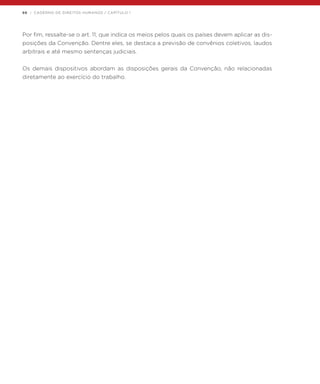 66 | CADERNO DE DIREITOS HUMANOS / CAPÍTULO 1
Por fim, ressalte-se o art. 11, que indica os meios pelos quais os países devem aplicar as dis-
posições da Convenção. Dentre eles, se destaca a previsão de convênios coletivos, laudos
arbitrais e até mesmo sentenças judiciais.
Os demais dispositivos abordam as disposições gerais da Convenção, não relacionadas
diretamente ao exercício do trabalho.
 