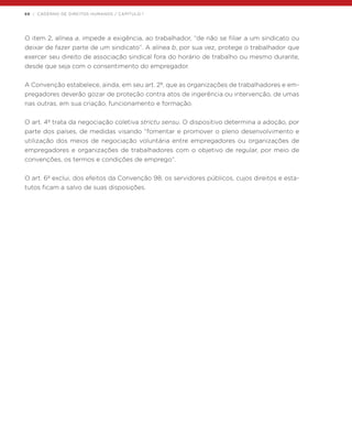68 | CADERNO DE DIREITOS HUMANOS / CAPÍTULO 1
O item 2, alínea a, impede a exigência, ao trabalhador, “de não se filiar a um sindicato ou
deixar de fazer parte de um sindicato”. A alínea b, por sua vez, protege o trabalhador que
exercer seu direito de associação sindical fora do horário de trabalho ou mesmo durante,
desde que seja com o consentimento do empregador.
A Convenção estabelece, ainda, em seu art. 2º, que as organizações de trabalhadores e em-
pregadores deverão gozar de proteção contra atos de ingerência ou intervenção, de umas
nas outras, em sua criação, funcionamento e formação.
O art. 4º trata da negociação coletiva strictu sensu. O dispositivo determina a adoção, por
parte dos países, de medidas visando “fomentar e promover o pleno desenvolvimento e
utilização dos meios de negociação voluntária entre empregadores ou organizações de
empregadores e organizações de trabalhadores com o objetivo de regular, por meio de
convenções, os termos e condições de emprego”.
O art. 6º exclui, dos efeitos da Convenção 98, os servidores públicos, cujos direitos e esta-
tutos ficam a salvo de suas disposições.
 