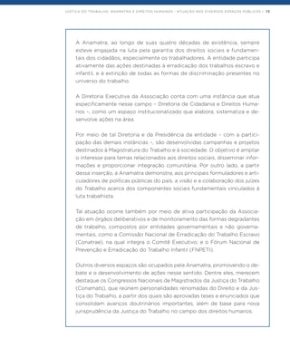 JUSTIÇA DO TRABALHO, ANAMATRA E DIREITOS HUMANOS - ATUAÇÃO NOS DIVERSOS ESPAÇOS PÚBLICOS | 73
A Anamatra, ao longo de suas quatro décadas de existência, sempre
esteve engajada na luta pela garantia dos direitos sociais e fundamen-
tais dos cidadãos, especialmente os trabalhadores. A entidade participa
ativamente das ações destinadas à erradicação dos trabalhos escravo e
infantil, e à extinção de todas as formas de discriminação presentes no
universo do trabalho.
A Diretoria Executiva da Associação conta com uma instância que atua
especificamente nesse campo – Diretoria de Cidadania e Direitos Huma-
nos –, como um espaço institucionalizado que elabora, sistematiza e de-
senvolve ações na área.
Por meio de tal Diretoria e da Presidência da entidade – com a partici-
pação das demais instâncias –, são desenvolvidas campanhas e projetos
destinados à Magistratura do Trabalho e à sociedade. O objetivo é ampliar
o interesse para temas relacionados aos direitos sociais, disseminar infor-
mações e proporcionar integração comunitária. Por outro lado, a partir
dessa inserção, a Anamatra demonstra, aos principais formuladores e arti-
culadores de políticas públicas do país, a visão e a colaboração dos juízes
do Trabalho acerca dos componentes sociais fundamentais vinculados à
luta trabalhista.
Tal atuação ocorre também por meio de ativa participação da Associa-
ção em órgãos deliberativos e de monitoramento das formas degradantes
de trabalho, compostos por entidades governamentais e não governa-
mentais, como a Comissão Nacional de Erradicação do Trabalho Escravo
(Conatrae), na qual integra o Comitê Executivo; e o Fórum Nacional de
Prevenção e Erradicação do Trabalho Infantil (FNPETI).
Outros diversos espaços são ocupados pela Anamatra, promovendo o de-
bate e o desenvolvimento de ações nesse sentido. Dentre eles, merecem
destaque os Congressos Nacionais de Magistrados da Justiça do Trabalho
(Conamats), que reúnem personalidades renomadas do Direito e da Jus-
tiça do Trabalho, a partir dos quais são aprovadas teses e enunciados que
consolidam avanços doutrinários importantes, além de base para nova
jurisprudência da Justiça do Trabalho no campo dos direitos humanos.
 