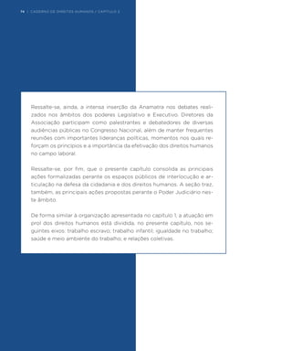 Ressalte-se, ainda, a intensa inserção da Anamatra nos debates reali-
zados nos âmbitos dos poderes Legislativo e Executivo. Diretores da
Associação participam como palestrantes e debatedores de diversas
audiências públicas no Congresso Nacional, além de manter frequentes
reuniões com importantes lideranças políticas, momentos nos quais re-
forçam os princípios e a importância da efetivação dos direitos humanos
no campo laboral.
Ressalte-se, por fim, que o presente capítulo consolida as principais
ações formalizadas perante os espaços públicos de interlocução e ar-
ticulação na defesa da cidadania e dos direitos humanos. A seção traz,
também, as principais ações propostas perante o Poder Judiciário nes-
te âmbito.
De forma similar à organização apresentada no capítulo 1, a atuação em
prol dos direitos humanos está dividida, no presente capítulo, nos se-
guintes eixos: trabalho escravo; trabalho infantil; igualdade no trabalho;
saúde e meio ambiente do trabalho; e relações coletivas.
74 | CADERNO DE DIREITOS HUMANOS / CAPÍTULO 2
 