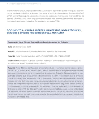 76 | CADERNO DE DIREITOS HUMANOS / CAPÍTULO 2
Interministerial 2/2011, impugnada nesta ADI, de sorte a permitir que se verifique a ocorrên-
cia da perda de objeto da ação para proclamar a extinção do processo. Em outubro/2015
a PGR se manifestou pelo não conhecimento da ação e, no mérito, pela improcedência do
pedido. Em maio/2016 a ADI foi julgada prejudicada pela perda superveniente do objeto. O
processo transitou em julgado e foi arquivado em junho/2016.
DOCUMENTOS – CARTAS ABERTAS, MANIFESTOS, NOTAS TÉCNICAS,
ESTUDOS E OFÍCIOS PRODUZIDOS PELA ANAMATRA
Documento: Nota Técnica Competência Penal da Justiça do Trabalho
Data: 27 de março de 2012
Autoria: Juiz Guilherme Guimarães Feliciano, a pedido da Anamatra
Assunto: Nota Técnica favorável ao PL nº 2636/2007 e PL nº 2684/2007
Destinatários: Poderes Públicos e demais instâncias e entidades de representação as-
sociativa que atuam no universo do trabalho
Resumo: Nota Técnica configurada em amplo estudo – tomando como base os proje-
tos de Lei (PLs) nºs 2636/2007 e 2684/2007 – demonstrando a urgência de se conferir
expressa competência penal condenatória à Justiça do Trabalho. No documento, o ma-
gistrado ressalta que o Governo Federal brasileiro e a OIT reconhecem que o principal
obstáculo para julgar as pessoas que utilizam mão de obra escrava está relacionado à
falta da correta definição das competências jurisdicionais. Assim, ele defende a transfe-
rência da competência penal para a Justiça do Trabalho nos seguintes casos: crimes e
contravenções contra a organização do trabalho; crime de redução à condição análoga
à de escravo (art. 149 do Código Penal) e as demais infrações penais contra a liberdade
de trabalho; infrações penais contra a administração da Justiça do Trabalho; e infrações
penais praticadas em detrimento de agente de autoridade laboral, no exercício de sua
função ou em razão dela.
 