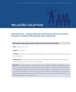 JUSTIÇA DO TRABALHO, ANAMATRA E DIREITOS HUMANOS - ATUAÇÃO NOS DIVERSOS ESPAÇOS PÚBLICOS | 91
DOCUMENTOS – CARTAS ABERTAS, MANIFESTOS, NOTAS TÉCNICAS,
ESTUDOS E OFÍCIOS PRODUZIDOS PELA ANAMATRA
Documento: Nota Técnica sobre Direito de Greve no Serviço Público
Data: Outubro de 2013
Autoria: Anamatra
Assunto: Nota Técnica contrária a anteprojeto de Lei que disciplina o direito de greve no
serviço público
Destinatários: Poderes Públicos e demais instâncias e entidades de representação as-
sociativa que atuam no universo do trabalho
Resumo: Na Nota Técnica, a Anamatra faz uma cuidadosa análise e apresenta suges-
tões de aperfeiçoamento a anteprojeto de lei em debate no Senado Federal, que trata
da regulamentação do direito de greve no setor público. A Associação louva a iniciati-
va da Casa Legislativa. No entanto, alerta para as falhas do anteprojeto, propugnando
alterações que garantam, aos servidores públicos, o exercício do direito de greve con-
forme assegurado na Constituição.
RELAÇÕES COLETIVAS
JUSTIÇA DO TRABALHO, ANAMATRA E DIREITOS HUMANOS - ATUAÇÃO NOS DIVERSOS ESPAÇOS PÚBLICOS | 91
 