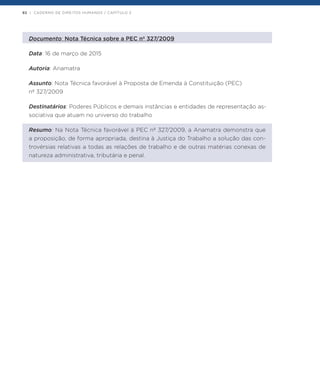 92 | CADERNO DE DIREITOS HUMANOS / CAPÍTULO 2
Documento: Nota Técnica sobre a PEC nº 327/2009
Data: 16 de março de 2015
Autoria: Anamatra
Assunto: Nota Técnica favorável à Proposta de Emenda à Constituição (PEC)
nº 327/2009
Destinatários: Poderes Públicos e demais instâncias e entidades de representação as-
sociativa que atuam no universo do trabalho
Resumo: Na Nota Técnica favorável à PEC nº 327/2009, a Anamatra demonstra que
a proposição, de forma apropriada, destina à Justiça do Trabalho a solução das con-
trovérsias relativas a todas as relações de trabalho e de outras matérias conexas de
natureza administrativa, tributária e penal.
 