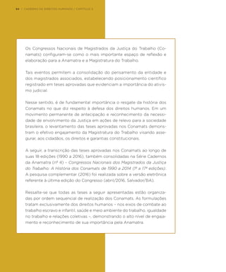 Os Congressos Nacionais de Magistrados da Justiça do Trabalho (Co-
namats) configuram-se como o mais importante espaço de reflexão e
elaboração para a Anamatra e a Magistratura do Trabalho.
Tais eventos permitem a consolidação do pensamento da entidade e
dos magistrados associados, estabelecendo posicionamento científico
registrado em teses aprovadas que evidenciam a importância do ativis-
mo judicial.
Nesse sentido, é de fundamental importância o resgate da história dos
Conamats no que diz respeito à defesa dos direitos humanos. Em um
movimento permanente de antecipação e reconhecimento da necessi-
dade de envolvimento da Justiça em ações de relevo para a sociedade
brasileira, o levantamento das teses aprovadas nos Conamats demons-
tram o efetivo engajamento da Magistratura do Trabalho visando asse-
gurar, aos cidadãos, os direitos e garantias constitucionais.
A seguir, a transcrição das teses aprovadas nos Conamats ao longo de
suas 18 edições (1990 a 2016), também consolidadas na Série Cadernos
da Anamatra (nº 4) – Congressos Nacionais dos Magistrados da Justiça
do Trabalho: A História dos Conamats de 1990 a 2014 (1ª a 17ª edições).
A pesquisa complementar (2016) foi realizada sobre a versão eletrônica
referente à última edição do Congresso (abril/2016, Salvador/BA).
Ressalte-se que todas as teses a seguir apresentadas estão organiza-
das por ordem sequencial de realização dos Conamats. As formulações
tratam exclusivamente dos direitos humanos – nos eixos de combate ao
trabalho escravo e infantil, saúde e meio ambiente do trabalho, igualdade
no trabalho e relações coletivas –, demonstrando o alto nível de engaja-
mento e reconhecimento de sua importância pela Anamatra.
94 | CADERNO DE DIREITOS HUMANOS / CAPÍTULO 3
 