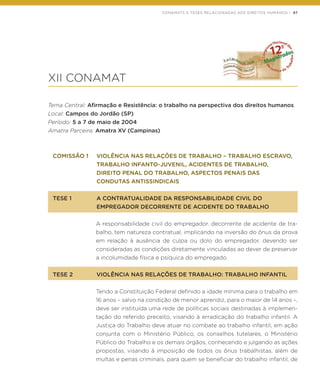 CONAMATS E TESES RELACIONADAS AOS DIREITOS HUMANOS | 97
XII CONAMAT
Tema Central: Afirmação e Resistência: o trabalho na perspectiva dos direitos humanos
Local: Campos do Jordão (SP)
Período: 5 a 7 de maio de 2004
Amatra Parceira: Amatra XV (Campinas)
COMISSÃO 1	 VIOLÊNCIA NAS RELAÇÔES DE TRABALHO – TRABALHO ESCRAVO,
	 TRABALHO INFANTO-JUVENIL, ACIDENTES DE TRABALHO,
	 DIREITO PENAL DO TRABALHO, ASPECTOS PENAIS DAS
	 CONDUTAS ANTISSINDICAIS
TESE 1	 A CONTRATUALIDADE DA RESPONSABILIDADE CIVIL DO
	 EMPREGADOR DECORRENTE DE ACIDENTE DO TRABALHO
A responsabilidade civil do empregador, decorrente de acidente de tra-
balho, tem natureza contratual, implicando na inversão do ônus da prova
em relação à ausência de culpa ou dolo do empregador, devendo ser
consideradas as condições diretamente vinculadas ao dever de preservar
a incolumidade física e psíquica do empregado.
TESE 2	 VIOLÊNCIA NAS RELAÇÕES DE TRABALHO: TRABALHO INFANTIL
Tendo a Constituição Federal definido a idade mínima para o trabalho em
16 anos – salvo na condição de menor aprendiz, para o maior de 14 anos –,
deve ser instituída uma rede de políticas sociais destinadas à implemen-
tação do referido preceito, visando à erradicação do trabalho infantil. A
Justiça do Trabalho deve atuar no combate ao trabalho infantil, em ação
conjunta com o Ministério Público, os conselhos tutelares, o Ministério
Público do Trabalho e os demais órgãos, conhecendo e julgando as ações
propostas, visando à imposição de todos os ônus trabalhistas, além de
multas e penas criminais, para quem se beneficiar do trabalho infantil, de
 