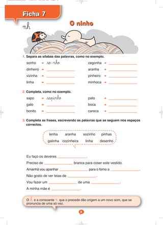 Ficha 7Ficha 7
¬h
O h e a consoante ¬ que o precede dão origem a um novo som, que se
pronuncia de uma só vez.
8
1. Separa as sílabas das palavras, como no exemplo.
sonho so-¬ho cegonha
dinheiro aranha
vizinha pinheiro
linha minhoca
2. Completa, como no exemplo.
sapo sapinho pato
gato boca
bonito careca
3. Completa as frases, escrevendo as palavras que se seguem nos espaços
correctos.
Eu faço os deveres .
Preciso de branca para coser este vestido.
Amanhã vou apanhar para o forno a .
Não gosto de ver teias de .
Vou fazer um de uma .
A minha mãe é .
lenha aranha sozinho pinhas
galinha cozinheira linha desenho
O ninhoO ninho
Cad_Ditados_6_8 7/28/09 10:41 AM Page 8
 