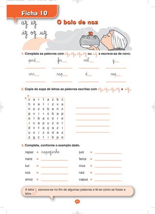 Ficha 10Ficha 10
åz ez
iz øΩ uz
A letra Ω escreve-se no fim de algumas palavras e lê-se como se fosse a
letra s.
11
1. Completa as palavras com åz, ez, iz, øΩ ou uz e escreve-as de novo.
perd fer √æl ˙
årr rap ∂ ©ap
2. Copia da sopa de letras as palavras escritas com åz, ez, iz, øΩ e uz.
3. Completa, conforme o exemplo dado.
rapaz rapazinho juiz
nariz feroz
luz cruz
voz raiz
arroz capuz
c a r t a z b c
h v a l i z v a
n o z v b e n z
p v i r c b a p
e l b a c o r e
r c a p u z o t
d v t a ç a z i
u x i z o d e z
z g c l i b p e
O bolo de nozO bolo de noz
Cad_Ditados_6_8 7/28/09 10:41 AM Page 11
 