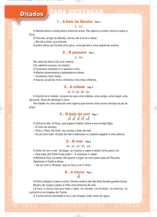 DitadosDitados
1 . A bola do Barata Pág. 2
r rr
O Barata atirou a bola para a beira da arara. Ela agarrou a bola e levou-a para a
torre.
O Correia, amigo do Barata, correu até à torre e disse:
– Dá-me a bola, sua marota.
A arara atirou ao Correia uma jarra, uma garrafa e uma argola de arame.
2 . O pássaro Pág. 3
s ss
Na casa da Isaura há uma roseira.
Um pássaro pousou na roseira.
O Cassiano assobiou e o pássaro voou.
A Marisa atravessava a passadeira e disse:
– O pássaro teve medo.
A Isaura, ao pé do muro, ofereceu uma rosa à Marisa.
3 . A cidade Pág. 4
©e ©i ¸a ¸o ¸u
A Cecília foi à cidade. Levava na saca uma cebola, uma cereja, uma maçã, uma
açucena, doce de pêssego e cera.
Na cidade viu uma cena de uma cigana que tocava viola numa carroça ao pé do
poço.
4 . O bolo de mel Pág. 5
ål el il ø‘ ul
O Sol já ia alto. O Raul, que jogava futebol, disse à sua amiga Olga:
– É hora do almoço.
– Pois é, Raul. No final, vou comer o bolo de mel.
– Eu já comi tudo. O bolo de mel é saboroso e o pastel salgado é uma delícia.
5 . O mar Pág. 6
år er ir ø® ur
O Artur foi ver o mar. Ao largo, ia o barco a vapor a deitar fumo para o ar.
– Que belo dia! Está muito calor! – E resolveu ir nadar.
A Bárbara ficou na areia. Ela queria ir jogar ao arco para casa do Ricardo.
Apareceu a Carla e disse:
– Vai ter com o Ricardo, que eu fico a ver o Artur.
6 . A chuva Pág. 7
©h
O Chico chegou a casa a correr. Chovia muito e ele não tinha levado guarda-chuva.
Mudou de roupa e pediu à mãe uma chávena de chá.
Lá fora, a chuva caía por todo o lado, no chinelo, na chuteira, na charrua, no
cachorro e no chapéu da Tucha.
A Tucha comia chocolate e via o seu chapéu todo cheio de água.
Ditados_Destacar_4pags 7/28/09 10:37 AM Page 2
 