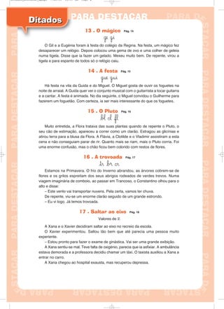13 . O mágico Pág. 14
˙e ˙i
O Gil e a Eugénia foram à festa do colégio da Regina. Na festa, um mágico fez
desaparecer um relógio. Depois colocou uma gema de ovo e uma colher de geleia
numa tigela. Disse que ia fazer um gelado. Mexeu muito bem. De repente, virou a
tigela e para espanto de todos só o relógio caiu.
14 . A festa Pág. 15
˙ue ˙ui
Há festa na vila da Guida e do Miguel. O Miguel gosta de ouvir os foguetes na
noite de arraial. A Guida quer ver o conjunto musical com o guitarrista a tocar guitarra
e a cantar. A festa é animada. No dia seguinte, o Miguel convidou o Guilherme para
fazerem um foguetão. Com certeza, ia ser mais interessante do que os foguetes.
15 . O Pluto Pág. 16
b‘ ©l fl
Muito entretida, a Flora tratava das suas plantas quando de repente o Pluto, o
seu cão de estimação, apareceu a correr como um clarão. Estragou as glicínias e
atirou terra para a blusa da Flora. A Flávia, a Clotilde e o Vladimir assistiram a esta
cena e não conseguiam parar de rir. Quanto mais se riam, mais o Pluto corria. Foi
uma enorme confusão, mas o chão ficou bem colorido com restos de flores.
16 . A trovoada Pág. 17
tr b® ©r
Estamos na Primavera. O frio do Inverno abrandou, as árvores cobrem-se de
flores e os grilos espreitam dos seus abrigos rodeados de verdes trevos. Numa
viagem imaginária de comboio, ao passar em Trancoso, o Constantino olhou para o
alto e disse:
– Este vento vai transportar nuvens. Pela certa, vamos ter chuva.
De repente, viu-se um enorme clarão seguido de um grande estrondo.
– Eu vi logo. Já temos trovoada.
17 . Saltar ao eixo Pág. 18
Valores de x
A Xana e o Xavier decidiram saltar ao eixo no recreio da escola.
O Xavier experimentou. Saltou tão bem que até parecia uma pessoa muito
experiente.
– Estou pronto para fazer o exame de ginástica. Vai ser uma grande exibição.
A Xana sentiu-se mal. Teve falta de oxigénio, parecia que ia asfixiar. A ambulância
estava demorada e a professora decidiu chamar um táxi. O taxista auxiliou a Xana a
entrar no carro.
A Xana chegou ao hospital exausta, mas recuperou depressa.
DitadosDitados
Ditados_Destacar_4pags 7/28/09 10:37 AM Page 4
 