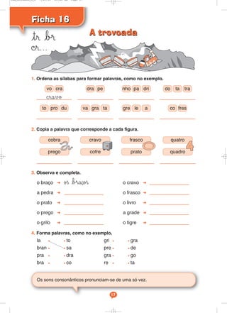 Ficha 16Ficha 16
tr b®
©r...
Os sons consonânticos pronunciam-se de uma só vez.
17
3. Observa e completa.
o braço øß b®açoß o cravo
a pedra o frasco
o prato o livro
o prego a grade
o grilo o tigre
4. Forma palavras, como no exemplo.
la • • to gri • • gra
bran • • sa pre • • de
pra • • dra gra • • go
bra • • co re • • ta
2. Copia a palavra que corresponde a cada figura.
©ravø
pedravo cra nho pa dri
to pro du va gra ta gre le a
do ta tra
co fres
1. Ordena as sílabas para formar palavras, como no exemplo.
cobra cravo frasco quatro
prego cofre prato quadro
A trovoadaA trovoada
Cad_Ditados_6_8 7/28/09 10:41 AM Page 17
 