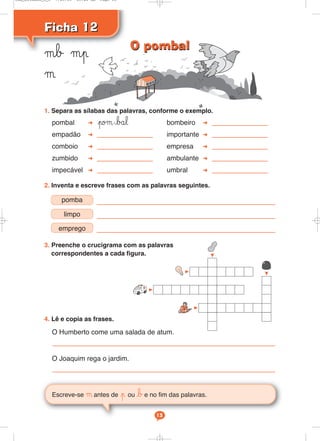 Ficha 12Ficha 12
μb μp
μ
Escreve-se μ antes de p ou be no fim das palavras.
13
1. Separa as sílabas das palavras, conforme o exemplo.
pombal poμ-bål bombeiro
empadão importante
comboio empresa
zumbido ambulante
impecável umbral
2. Inventa e escreve frases com as palavras seguintes.
3. Preenche o crucigrama com as palavras
correspondentes a cada figura.
4. Lê e copia as frases.
O Humberto come uma salada de atum.
O Joaquim rega o jardim.
pomba
limpo
emprego
O pombalO pombal
Cad_Ditados_6_8 7/28/09 10:41 AM Page 13
 