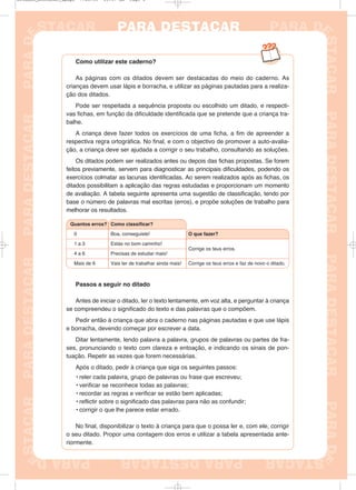 Como utilizar este caderno?
As páginas com os ditados devem ser destacadas do meio do caderno. As
crianças devem usar lápis e borracha, e utilizar as páginas pautadas para a realiza-
ção dos ditados.
Pode ser respeitada a sequência proposta ou escolhido um ditado, e respecti-
vas fichas, em função da dificuldade identificada que se pretende que a criança tra-
balhe.
A criança deve fazer todos os exercícios de uma ficha, a fim de apreender a
respectiva regra ortográfica. No final, e com o objectivo de promover a auto-avalia-
ção, a criança deve ser ajudada a corrigir o seu trabalho, consultando as soluções.
Os ditados podem ser realizados antes ou depois das fichas propostas. Se forem
feitos previamente, servem para diagnosticar as principais dificuldades, podendo os
exercícios colmatar as lacunas identificadas. Ao serem realizados após as fichas, os
ditados possibilitam a aplicação das regras estudadas e proporcionam um momento
de avaliação. A tabela seguinte apresenta uma sugestão de classificação, tendo por
base o número de palavras mal escritas (erros), e propõe soluções de trabalho para
melhorar os resultados.
Passos a seguir no ditado
Antes de iniciar o ditado, ler o texto lentamente, em voz alta, e perguntar à criança
se compreendeu o significado do texto e das palavras que o compõem.
Pedir então à criança que abra o caderno nas páginas pautadas e que use lápis
e borracha, devendo começar por escrever a data.
Ditar lentamente, lendo palavra a palavra, grupos de palavras ou partes de fra-
ses, pronunciando o texto com clareza e entoação, e indicando os sinais de pon-
tuação. Repetir as vezes que forem necessárias.
Após o ditado, pedir à criança que siga os seguintes passos:
• reler cada palavra, grupo de palavras ou frase que escreveu;
• verificar se reconhece todas as palavras;
• recordar as regras e verificar se estão bem aplicadas;
• reflictir sobre o significado das palavras para não as confundir;
• corrigir o que lhe parece estar errado.
No final, disponibilizar o texto à criança para que o possa ler e, com ele, corrigir
o seu ditado. Propor uma contagem dos erros e utilizar a tabela apresentada ante-
riormente.
Quantos erros?
0
1 a 3
4 a 6
Como classificar?
Boa, conseguiste!
Estás no bom caminho!
Precisas de estudar mais!
O que fazer?
Corrige os teus erros.
Mais de 6 Corrige os teus erros e faz de novo o ditado.Vais ter de trabalhar ainda mais!
Ditados_Destacar_4pags 7/28/09 10:37 AM Page 1
 
