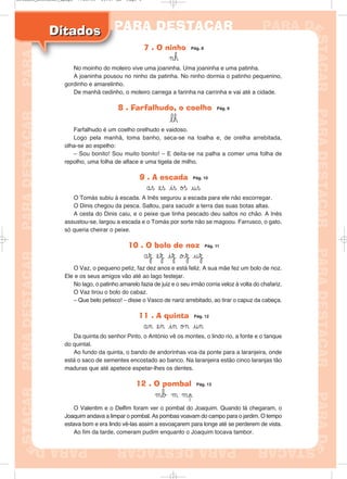 DitadosDitados
7 . O ninho Pág. 8
¬h
No moinho do moleiro vive uma joaninha. Uma joaninha e uma patinha.
A joaninha pousou no ninho da patinha. No ninho dormia o patinho pequenino,
gordinho e amarelinho.
De manhã cedinho, o moleiro carrega a farinha na carrinha e vai até a cidade.
8 . Farfalhudo, o coelho Pág. 9
lh
Farfalhudo é um coelho orelhudo e vaidoso.
Logo pela manhã, toma banho, seca-se na toalha e, de orelha arrebitada,
olha-se ao espelho:
– Sou bonito! Sou muito bonito! – E deita-se na palha a comer uma folha de
repolho, uma folha de alface e uma tigela de milho.
9 . A escada Pág. 10
ås es is øß us
O Tomás subiu à escada. A Inês segurou a escada para ele não escorregar.
O Dinis chegou da pesca. Saltou, para sacudir a terra das suas botas altas.
A cesta do Dinis caiu, e o peixe que tinha pescado deu saltos no chão. A Inês
assustou-se, largou a escada e o Tomás por sorte não se magoou. Farrusco, o gato,
só queria cheirar o peixe.
10 . O bolo de noz Pág. 11
åz ez iz oz uz
O Vaz, o pequeno petiz, faz dez anos e está feliz. A sua mãe fez um bolo de noz.
Ele e os seus amigos vão até ao lago festejar.
No lago, o patinho amarelo fazia de juiz e o seu irmão corria veloz à volta do chafariz.
O Vaz tirou o bolo do cabaz.
– Que belo petisco! – disse o Vasco de nariz arrebitado, ao tirar o capuz da cabeça.
11 . A quinta Pág. 12
ån en in ø¬ un
Da quinta do senhor Pinto, o António vê os montes, o lindo rio, a fonte e o tanque
do quintal.
Ao fundo da quinta, o bando de andorinhas voa da ponte para a laranjeira, onde
está o saco de sementes encostado ao banco. Na laranjeira estão cinco laranjas tão
maduras que até apetece espetar-lhes os dentes.
12 . O pombal Pág. 13
μb μ μp
O Valentim e o Delfim foram ver o pombal do Joaquim. Quando lá chegaram, o
Joaquim andava a limpar o pombal. As pombas voavam do campo para o jardim. O tempo
estava bom e era lindo vê-las assim a esvoaçarem para longe até se perderem de vista.
Ao fim da tarde, comeram pudim enquanto o Joaquim tocava tambor.
Ditados_Destacar_4pags 7/28/09 10:37 AM Page 3
 