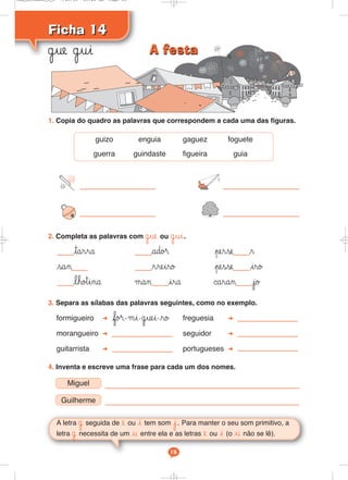 Ficha 14Ficha 14
˙ue ˙ui
A letra ˙ seguida de e ou i tem som j. Para manter o seu som primitivo, a
letra ˙ necessita de um u entre ela e as letras e ou i (o u não se lê).
15
1. Copia do quadro as palavras que correspondem a cada uma das figuras.
3. Separa as sílabas das palavras seguintes, como no exemplo.
formigueiro fo®-μi-˙uei-ro freguesia
morangueiro seguidor
guitarrista portugueses
2. Completa as palavras com ˙ue ou ˙ui.
tarra ado® perse r
san rreiro pesse iro
lho™ina μan ira ©aran jo
4. Inventa e escreve uma frase para cada um dos nomes.
Miguel
Guilherme
guizo enguia gaguez foguete
guerra guindaste figueira guia
A festaA festa
Cad_Ditados_6_8 7/28/09 10:41 AM Page 15
 