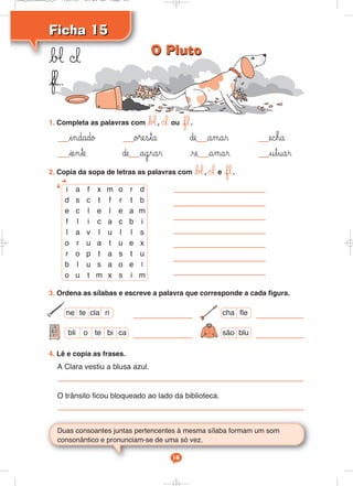 Ficha 15Ficha 15
b‘ ©l
fl...
Duas consoantes juntas pertencentes à mesma sílaba formam um som
consonântico e pronunciam-se de uma só vez.
16
1. Completa as palavras com b‘, ©l ou fl.
indado o®esta ∂e amar echa
iente ∂e agrar re amar utuar
2. Copia da sopa de letras as palavras com b‘, ©l e fl.
4. Lê e copia as frases.
A Clara vestiu a blusa azul.
O trânsito ficou bloqueado ao lado da biblioteca.
3. Ordena as sílabas e escreve a palavra que corresponde a cada figura.
ne te cla ri
são blu
cha fle
bli o te bi ca
i a f x m o r d
d s c t f r t b
e c l e l e a m
f l i c a c b i
l a v l u l l s
o r u a t u e x
r o p t a s t u
b l u s a o e l
o u t m x s i m
O PlutoO Pluto
Cad_Ditados_6_8 7/28/09 10:41 AM Page 16
 