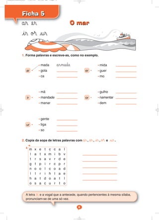 Ficha 5Ficha 5
år er
ir ø® ur
A letra r e a vogal que a antecede, quando pertencentes à mesma sílaba,
pronunciam-se de uma só vez.
6
1. Forma palavras e escreve-as, como no exemplo.
2. Copia da sopa de letras palavras com år, er, ir, ø® e ur.
m x e t c c a l
l a t x m i b v
t r s a v r d e
g t p i r c p r
n o o l c o a d
l l r i h l a e
h a t d o a t l
o s a c u r t o
ar
• mada årmada
• gola
• ca
• er
• mida
• guer
• mo
•
ir
• mã
• mandade
• manar
• or
• gulho
• namentar
• dem
•
ur
• gente
• tiga
• so
•
O marO mar
Cad_Ditados_6_8 7/28/09 10:41 AM Page 6
 