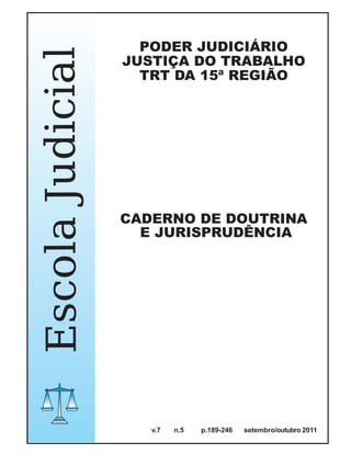 PODER JUDICIÁRIO
Escola Judicial   JUSTIÇA DO TRABALHO
                    TRT DA 15ª REGIÃO




                  CADERNO DE DOUTRINA
                    E JURISPRUDÊNCIA




                     v.7   n.5   p.189-246   setembro/outubro 2011
 
