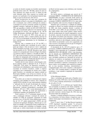 as razões de decidir exaradas em Acórdão anteriormente                    no Brasil serviram apenas como referência, não vinculan-
proferido nestes autos (fls. 380-386), apesar do autor ter                do a empregadora.
feito referência aos artigos da CLT, os limites da lide                       Pois bem.
serão balizados pelos fatos expostos na exordial, que                         Na inicial aduziu o reclamante que através da 1ª
passam a ser analisados à luz da legislação material espa-                reclamada SERCO - COOPERATIVA DE SERVIÇOS E
nhola, eis que da mihi factum, dabo tibi ius.                             ENGENHARIA, da qual é associado desde janeiro de
    Restou incontroverso nos autos que a proposta foi                     2000, em São José dos Campos, recebeu proposta da 2ª
apresentada no Brasil a um grupo de trabalhadores, entre                  reclamada GAMESA AERONÁUTICA S.A., para traba-
eles o reclamante, mas a efetiva celebração do contrato e                 lhar na Espanha, onde exerceria a função de chapeador.
a prestação de serviços ocorreram somente em território                       Sustentou que as promessas e condições de trabalho,
espanhol, atraindo a aplicação da Súmula n. 207 do C.                     assumidas no Brasil, em reunião realizada em dezembro
TST, que agasalhou o critério da LEX LOCI EXECUTIO-                       de 2003, não foram cumpridas durante o período de
NIS, assim considerando aplicável a lei material do lugar                 05.02.2004 a 24.11.2004, em que permaneceu na Espa-
da prestação de serviços, com espeque no art. 198 do                      nha, tendo sofrido várias lesões quanto a danos morais,
Código Bustamante, ratificado pelo Brasil – Decreto n.                    falta de reconhecimento do vínculo empregatício, excesso
18.871 de 13 de agosto de 1929, norma que, por ser                        de jornada, concessão de período excessivamente reduzi-
especial, prevalece sobre o critério genérico previsto no                 do de apenas 20 minutos para descanso e refeição, falta
art. 9º da Lei de Introdução às Normas do Direito Brasi-                  de pagamento das horas extras trabalhadas, férias e verbas
leiro (anteriormente denominada Lei de Introdução ao                      rescisórias, além de ter sido obrigado a receber salário em
Código Civil).                                                            valor inferior ao prometido e arcar com o pagamento, em
    Destarte, ante o constante do art. 337 do CPC e o                     valor excessivo, da estadia no local em que foi obrigado a
princípio da aptidão para a produção da prova, cabia à                    permanecer para poder trabalhar.
parte que alegou o ônus de provar o teor e vigência do                        O documento de fls. 453-472 comprova que a 2ª
direito estrangeiro invocado, o que ocorreu com a juntada                 reclamada, GAMESA AERONÁUTICA S.A., sediada na
dos documentos de fls. 396-446. Ressalte-se que, diver-                   Espanha, é sócia majoritária da 3ª reclamada, GAMESA
samente do consignado pelo Juízo de Origem, há referên-                   AERONÁUTICA DO BRASIL LTDA. (cuja denomina-
cia expressa à data de “vigência: 11 de julho de 2001” (fl.               ção foi alterada para AERNNOVA AEROESPACE DO
427), que restou incontroversa pois em nenhum momento                     BRASIL LTDA. – fls. 326-334), sendo que ambas explo-
foi objeto de impugnação pelo reclamante, de sorte que                    ram a atividade econômica de “prestação de serviços na
insustentável a conclusão exarada pela decisão de piso ao                 indústria, no comércio, na exportação, na importação, na
afastar a aplicação da lei espanhola (fl. 553).                           distribuição, na pesquisa e no desenvolvimento de com-
    Também não há como subsistir a determinação conti-                    ponentes aeronáuticos, materiais e aeroespaciais, em suas
da na sentença quanto à aplicação do art. 3º da Lei n.                    peças e partes, ou de qualquer outro material ou composi-
7.064/1982. Com efeito, tal dispositivo disciplina a                      ção, na área mecânica, eletrônica, eletroeletrônicos e
transferência de trabalhadores, cujo contrato estava sendo                computadorizados, bem como conjuntos e subconjuntos”
executado no território brasileiro, cedido à empresa
                                                                          (fls. 250 e 325), restando patente a existência de grupo
estrangeira com a manutenção do vínculo com o empre-
                                                                          econômico, o que respalda a imputação de responsabili-
gador brasileiro, ou contratado por empresa sediada no
                                                                          dade solidária.
Brasil para trabalhar a seu serviço no exterior, ou seja,
situações jurídicas completamente distintas do caso sub
                                                                               b) Das diferenças salariais.
judice.
                                                                               Aduz o reclamante que partiu para a Espanha com a
    Com efeito, por se tratar de contratação por empresa
                                                                          promessa de receber 2.049 euros, mas lhe foi pago apenas
estrangeira, para trabalhar no exterior, atrai o disposto no
                                                                          1.777,77 euros conforme demonstram os documentos de
capítulo III da referida Lei que expressamente estabelece
a “aplicação das leis do país da prestação dos serviços”                  fls. 03 a 05 e 17 a 19.
(art. 14) em consonância com o art. 198 do Código                              A testemunha D. A. S. confirmou que “quando chega-
Bustamante, conforme jurisprudência consolidada pela                      ram na Espanha as promessas não foram cumpridas e o
Súmula n. 207 do C. TST e assim determinado pelo v.                       salário oferecido era inferior ao prometido (...) todos os
Acórdão (fls. 380-386), de modo que insubsistente a                       cooperados receberam o mesmo salário na Espanha por-
condenação expedida com fundamento na CLT.                                que todos exerciam a mesma função (fls. 494), fatos que
    Neste contexto, a 2ª e 3ª reclamadas alegam ser inde-                 não foram objeto de contraprova.
vida a condenação referente à anotação do contrato de                          Portanto, o conjunto probatório favoreceu o reclaman-
trabalho na CTPS do reclamante, pagamento da multa                        te ao demonstrar, de forma robusta e inequívoca, que os
prevista no art. 479 da CLT, férias proporcionais acresci-                salários foram pagos incorretamente em valor inferior ao
das de 1/3, 13º salário proporcional e FGTS, por não                      estabelecido.
constarem da legislação alienígena. Aduzem que as con-                         O art. 4º, item 2, letra “f” do Real Decreto Legislativo
dições de trabalho e remuneração foram estabelecidas no                   1/1995 (legislação espanhola) garante “la percepción
contrato assinado pelo reclamante na Espanha, consig-                     puntual de la remuneración pactada o legalmente esta-
nando que os valores mencionados em reunião realizada                     blecida”, pois “el trabajador y el empresario se somete-

Cad. Doutr. Jurisp. Escola Judicial, Campinas, v.7, n.5, set./out. 2011                                    (Íntegra 199-208)       201
 