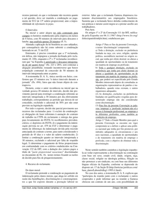 recurso patronal, eis que o reclamante não recorreu quanto                exterior. Aduz que a reclamada Gamesa dispensava tra-
a tal questão, deve ser mantida a condenação ao paga-                     tamento discriminatório aos empregados brasileiros.
mento de 9/12 de 13º salário proporcional, ante a impos-                  Sustenta que a reclamada Serco detinha conhecimento de
sibilidade de reformatio in pejus.                                        tais práticas e mesmo assim negou-se a prestar auxílio aos
                                                                          trabalhadores.
    f) Intervalos                                                             Pois bem.
    Na inicial o autor alegou ter sido contratado para                        Os artigos 1º e 2º da Convenção 111 da OIT, ratifica-
cumprir os horários estabelecidos pela empresa em turnos                  da pela Espanha em 06.11.1967 (http://www.ilo.org/
de 8 horas, com 50 minutos de intervalo para descanso e                   ilolex/spanish/subjlst.htm), estabelecem que:
lanche, mas usufruía apenas 20 minutos (fl. 5).
    Afastada a aplicação da lei brasileira ao caso subjudice,                           Artigo 1º Para os fins da presente Convenção,
por consequência não há como subsistir a condenação                                     o termo ‘discriminação’ compreende:
lastreada no art. 71 da CLT.                                                            a) Toda a distinção, exclusão ou preferência
    Entretanto, é preciso considerar que a 1ª reclamada,                                fundada na raça, cor, sexo, religião, opinião
em defesa, não impugnou a jornada declinada pelo recla-                                 política, ascendência nacional ou origem so-
mante (fl. 228), enquanto a 2ª e 3ª reclamadas reconhece-                               cial, que tenha por efeito destruir ou alterar a
ram que “na Espanha é autorizado o descanso intrajorna-                                 igualdade de oportunidades ou de tratamento
da de até quatro horas” (fls. 223 e 285), sem contestar a                               em matéria de emprego ou profissão;
alegação preambular, restando incontroverso que houve                                   b) Toda e qualquer distinção, exclusão ou
estipulação contratual da concessão de 50 minutos de                                    preferência que tenha por efeito destruir ou
intervalo intrajornada entre as partes.                                                 alterar a igualdade de oportunidades ou de
    A testemunha D. A. S., única ouvida em Juízo, con-                                  tratamento em matéria de emprego ou profis-
firmou que 15 minutos era “o único intervalo durante a                                  são, que poderá ser especificada pelo Estado
jornada” (fls. 494), fatos que não foram objeto de con-                                 Membro interessado depois de consultadas as
traprova.                                                                               organizações representativas de patrões e tra-
    Destarte, como o autor reconheceu na inicial que na                                 balhadores, quando estas existam, e outros
verdade gozava 20 minutos de intervalo, decido dar pro-                                 organismos adequados.
vimento parcial para restringir a condenação referente ao                               (2) As distinções, exclusões ou preferências
intervalo intrajornada a 30 minutos por dia efetivamente                                fundadas em qualificações exigidas para de-
trabalhado, correspondentes ao período que deixou de ser                                terminado emprego não são consideradas
concedido, excluindo o adicional de 50% por não estar                                   como discriminação.
previsto na legislação espanhola.                                                       (3) Para fins da presente Convenção as pala-
    Por todo o exposto, decido dar parcial provimento aos                               vras ‘emprego’ e ‘profissão’ incluem não só o
recursos das reclamadas para: 1) excluir da condenação:                                 acesso à formação profissional, ao emprego e
a) obrigações de fazer referentes à anotação do contrato                                às diferentes profissões, como também as
de trabalho na CTPS do reclamante e entrega das guias                                   condições de emprego.
para levantamento do FGTS; b) recolhimentos previden-                                   Artigo 2.º Todo o Estado Membro para qual a
ciários; c) depósitos do FGTS; d) o pagamento da indeni-                                presente Convenção se encontre em vigor
zação prevista no art. 479 da CLT e determinar o paga-                                  compromete-se a definir e aplicar uma políti-
mento de diferenças da indenização devida pela rescisão                                 ca nacional que tenha por fim promover, por
antecipada do contrato a termo, para tanto considerando o                               métodos adequados às circunstancias e aos
período de 45 dias e o valor do salário estabelecido; 2)                                usos nacionais, a igualdade de oportunidades
limitar a condenação quanto ao intervalo intrajornada a                                 e de tratamento em matéria de emprego e
30 minutos, excluindo o adicional por falta de respaldo                                 profissão, com o objetivo de eliminar toda a
legal; 3) determinar o pagamento de férias proporcionais                                discriminação.
em conformidade com os critérios estabelecidos na Con-
venção 132 da OIT, com a dedução dos valores pagos a                          Neste sentido também caminhou a legislação espanho-
título de “parte proporcional vacaciones” discriminadas                   la ao vedar expressamente a discriminação na contratação
no documento de fls. 16, nestes termos fixando as razões                  com base em sexo, estado civil, idade, origem, raça,
de decidir para fins de prequestionamento.                                classe social, religião ou ideologia política, filiação ou
                                                                          não pertencer a um sindicato, ou com base nas diferentes
    4. Recurso do reclamante.                                             línguas oficiais da Espanha, conforme se depreende do
                                                                          disposto art. 17 da Seção II (http://noticias.juridicas.com/
   Do dano moral.                                                         base_datos/Laboral/rdleg1-1995.t1.html).
   O reclamante pretende a condenação ao pagamento de                         No caso dos autos, a testemunha D. A. S. explicou que
indenização pelos danos morais, que alega ter sofrido em                  “participou da reunião junto com o reclamante e outros
razão das humilhações, discriminações e constrangimen-                    cooperados e pode informar que na reunião a Gamesa
tos a que foi exposto durante a prestação laboral no                      ofereceu um contrato de um ano, com possibilidade de

Cad. Doutr. Jurisp. Escola Judicial, Campinas, v.7, n.5, set./out. 2011                                    (Íntegra 199-208)        203
 
