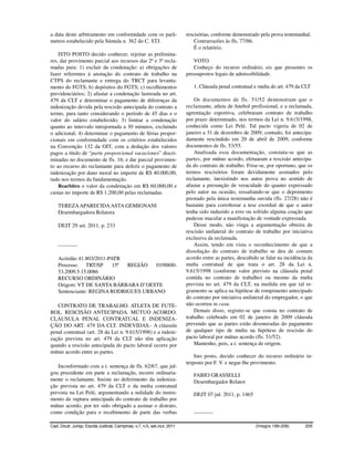 a data deste arbitramento em conformidade com os parâ-                    rescisórias, conforme demonstrado pela prova testemunhal.
metros estabelecido pela Súmula n. 362 do C. STJ.                             Contrarrazões às fls. 77/86.
                                                                              É o relatório.
    ISTO POSTO decido conhecer, rejeitar as prelimina-
res, dar provimento parcial aos recursos das 2ª e 3ª recla-                  VOTO
madas para: 1) excluir da condenação: a) obrigações de                       Conheço do recurso ordinário, eis que presentes os
fazer referentes à anotação do contrato de trabalho na                    pressupostos legais de admissibilidade.
CTPS do reclamante e entrega do TRCT para levanta-
mento do FGTS; b) depósitos do FGTS; c) recolhimentos                        1. Cláusula penal contratual e multa do art. 479 da CLT
previdenciários; 2) afastar a condenação lastreada no art.
479 da CLT e determinar o pagamento de diferenças da                          Os documentos de fls. 51/52 demonstram que o
indenização devida pela rescisão antecipada do contrato a                 reclamante, atleta de futebol profissional, e a reclamada,
termo, para tanto considerando o período de 45 dias e o                   agremiação esportiva, celebraram contrato de trabalho
valor do salário estabelecido; 3) limitar a condenação                    por prazo determinado, nos termos da Lei n. 9.615/1998,
quanto ao intervalo intrajornada a 30 minutos, excluindo                  conhecida como Lei Pelé. Tal pacto vigeria de 02 de
o adicional; 4) determinar o pagamento de férias propor-                  janeiro a 31 de dezembro de 2009, contudo, foi antecipa-
cionais em conformidade com os critérios estabelecidos                    damente rescindido em 20 de abril de 2009, conforme
na Convenção 132 da OIT, com a dedução dos valores                        documentos de fls. 53/55.
pagos a título de “parte proporcional vacaciones” discri-                     Analisada essa documentação, constata-se que as
minadas no documento de fls. 16; e dar parcial provimen-                  partes, por mútuo acordo, efetuaram a rescisão antecipa-
to ao recurso do reclamante para deferir o pagamento de                   da do contrato de trabalho. Frise-se, por oportuno, que os
indenização por dano moral no importe de R$ 40.000,00,                    termos rescisórios foram devidamente assinados pelo
tudo nos termos da fundamentação.                                         reclamante, inexistindo nos autos prova no sentido de
    Rearbitro o valor da condenação em R$ 60.000,00 e                     afastar a presunção de veracidade do quanto expressado
custas no importe de R$ 1.200,00 pelas reclamadas.                        pelo autor na ocasião, ressaltando-se que o depoimento
                                                                          prestado pela única testemunha ouvida (fls. 27/28) não é
    TEREZA APARECIDA ASTA GEMIGNANI                                       bastante para corroborar a tese exordial de que o autor
    Desembargadora Relatora                                               tenha sido induzido a erro ou sofrido alguma coação que
                                                                          pudesse macular a manifestação de vontade expressada.
    DEJT 29 set. 2011, p. 233                                                 Desse modo, não vinga a argumentação obreira de
                                                                          rescisão unilateral do contrato de trabalho por iniciativa
                                                                          exclusiva da reclamada.
    -----------                                                               Assim, tendo em vista o reconhecimento de que a
                                                                          dissolução do contrato de trabalho se deu de comum
    Acórdão 41.803/2011-PATR                                              acordo entre as partes, descabido se falar na incidência da
    Processo    TRT/SP    15ª REGIÃO   0198800-                           multa contratual de que trata o art. 28 da Lei n.
    53.2009.5.15.0086                                                     9.615/1998 (conforme valor previsto na cláusula penal
    RECURSO ORDINÁRIO                                                     contida no contrato de trabalho) ou mesmo da multa
    Origem: VT DE SANTA BÁRBARA D’OESTE                                   prevista no art. 479 da CLT, na medida em que tal re-
    Sentenciante: REGINA RODRIGUES URBANO                                 gramento se aplica na hipótese de rompimento antecipado
                                                                          do contrato por iniciativa unilateral do empregador, o que
   CONTRATO DE TRABALHO. ATLETA DE FUTE-                                  não ocorreu in casu.
BOL. RESCISÃO ANTECIPADA. MÚTUO ACORDO.                                       Demais disso, registre-se que consta no contrato de
CLÁUSULA PENAL CONTRATUAL E INDENIZA-                                     trabalho celebrado em 02 de janeiro de 2009 cláusula
ÇÃO DO ART. 479 DA CLT. INDEVIDAS.- A cláusula                            prevendo que as partes estão desoneradas do pagamento
penal contratual (art. 28 da Lei n. 9.615/1998) e a indeni-               de qualquer tipo de multa na hipótese de rescisão do
zação prevista no art. 479 da CLT não têm aplicação                       pacto laboral por mútuo acordo (fls. 51/52).
quando a rescisão antecipada do pacto laboral ocorre por                      Mantenho, pois, a r. sentença de origem.
mútuo acordo entre as partes.
                                                                              Isto posto, decido conhecer do recurso ordinário in-
                                                                          terposto por F. V. e negar-lhe provimento.
   Inconformado com a r. sentença de fls. 62/67, que jul-
gou procedente em parte a reclamação, recorre ordinaria-                     FABIO GRASSELLI
mente o reclamante. Insiste no deferimento da indeniza-                      Desembargador Relator
ção prevista no art. 479 da CLT e da multa contratual
prevista na Lei Pelé, argumentando a nulidade do instru-                     DEJT 07 jul. 2011, p. 1465
mento de ruptura antecipada do contrato de trabalho por
mútuo acordo, por ter sido obrigado a assinar o distrato,
como condição para o recebimento de parte das verbas                         -----------

Cad. Doutr. Jurisp. Escola Judicial, Campinas, v.7, n.5, set./out. 2011                                   (Íntegra 199-208)      205
 