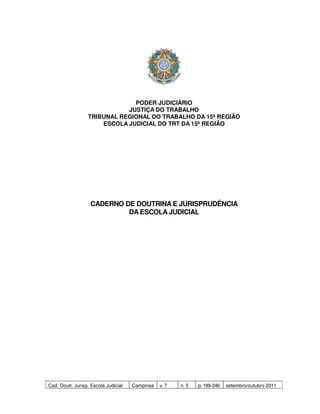 PODER JUDICIÁRIO
                             JUSTIÇA DO TRABALHO
                  TRIBUNAL REGIONAL DO TRABALHO DA 15ª REGIÃO
                      ESCOLA JUDICIAL DO TRT DA 15ª REGIÃO




                   CADERNO DE DOUTRINA E JURISPRUDÊNCIA
                            DA ESCOLA JUDICIAL




Cad. Doutr. Jurisp. Escola Judicial   Campinas   v. 7   n. 5   p. 189-246   setembro/outubro 2011
 