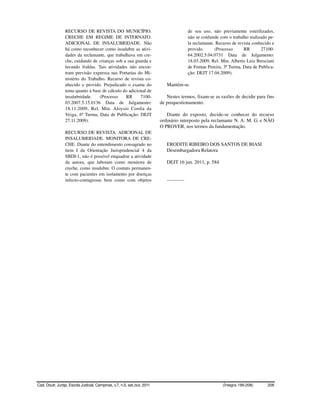 RECURSO DE REVISTA DO MUNICÍPIO.                                          de seu uso, não previamente esterilizados,
                 CRECHE EM REGIME DE INTERNATO.                                            não se confunde com o trabalho realizado pe-
                 ADICIONAL DE INSALUBRIDADE. Não                                           la reclamante. Recurso de revista conhecido e
                 há como reconhecer como insalubre as ativi-                               provido.      (Processo      RR       27100-
                 dades da reclamante, que trabalhava em cre-                               64.2002.5.04.0731 Data de Julgamento:
                 che, cuidando de crianças sob a sua guarda e                              18.03.2009, Rel. Min. Alberto Luiz Bresciani
                 lavando fraldas. Tais atividades não encon-                               de Fontan Pereira, 3ª Turma, Data de Publica-
                 tram previsão expressa nas Portarias do Mi-                               ção: DEJT 17.04.2009).
                 nistério do Trabalho. Recurso de revista co-
                 nhecido e provido. Prejudicado o exame do                   Mantém-se.
                 tema quanto à base de cálculo do adicional de
                 insalubridade.    (Processo    RR      7100-                Nestes termos, fixam-se as razões de decidir para fins
                 03.2007.5.15.0136 Data de Julgamento:                    de prequestionamento.
                 18.11.2009, Rel. Min. Aloysio Corrêa da
                 Veiga, 6ª Turma, Data de Publicação: DEJT                   Diante do exposto, decide-se conhecer do recurso
                 27.11.2009).                                             ordinário interposto pela reclamante N. A. M. G. e NÃO
                                                                          O PROVER, nos termos da fundamentação.
                 RECURSO DE REVISTA. ADICIONAL DE
                 INSALUBRIDADE. MONITORA DE CRE-
                 CHE. Diante do entendimento consagrado no                   ERODITE RIBEIRO DOS SANTOS DE BIASI
                 item I da Orientação Jurisprudencial 4 da                   Desembargadora Relatora
                 SBDI-1, não é possível enquadrar a atividade
                 da autora, que laboram como monitora de                     DEJT 16 jun. 2011, p. 584
                 creche, como insalubre. O contato permanen-
                 te com pacientes em isolamento por doenças
                 infecto-contagiosas bem como com objetos                    -----------




Cad. Doutr. Jurisp. Escola Judicial, Campinas, v.7, n.5, set./out. 2011                                      (Íntegra 199-208)      208
 