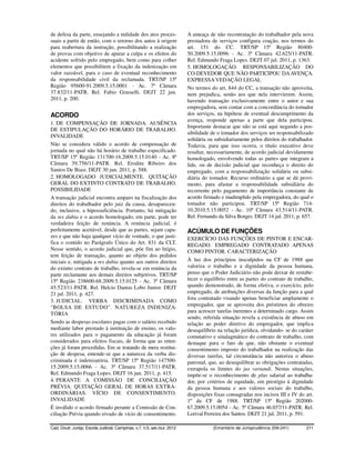 de defesa da parte, ensejando a nulidade dos atos proces-                 A ameaça de não recontratação do trabalhador pela nova
suais a partir de então, com o retorno dos autos à origem                 prestadora de serviços configura coação, nos termos do
para reabertura da instrução, possibilitando a realização                 art. 151 do CC. TRT/SP 15ª Região 80400-
de provas com objetivo de apurar a culpa e os efeitos do                  50.2009.5.15.0096 - Ac. 3ª Câmara 42.625/11-PATR.
acidente sofrido pelo empregado, bem como para colher                     Rel. Edmundo Fraga Lopes. DEJT 07 jul. 2011, p. 1363.
elementos que possibilitem a fixação da indenização em                    5. HOMOLOGAÇÃO. RESPONSABILIZAÇÃO DO
valor razoável, para o caso de eventual reconhecimento                    CO-DEVEDOR QUE NÃO PARTICIPOU DA AVENÇA.
da responsabilidade civil da reclamada. TRT/SP 15ª                        EXPRESSA VEDAÇÃO LEGAL
Região 95600-91.2009.5.15.0001 - Ac. 7ª Câmara                            No termos do art. 844 do CC, a transação não aproveita,
37.832/11-PATR. Rel. Fabio Grasselli. DEJT 22 jun.                        nem prejudica, senão aos que nela intervierem. Assim,
2011, p. 200.                                                             havendo transação exclusivamente entre o autor e sua
                                                                          empregadora, sem contar com a concordância do tomador
ACORDO                                                                    dos serviços, na hipótese de eventual descumprimento da
                                                                          avença, responde apenas a parte que dela participou.
1. DE COMPENSAÇÃO DE JORNADA. AUSÊNCIA
                                                                          Importante destacar que não se está aqui negando a pos-
DE ESTIPULAÇÃO DO HORÁRIO DE TRABALHO.
                                                                          sibilidade de o tomador dos serviços ser responsabilizado
INVALIDADE
                                                                          solidária ou subsidiariamente pelos direitos do trabalhador.
Não se considera válido o acordo de compensação de                        Todavia, para que isso ocorra, o título executivo deve
jornada no qual não há horário de trabalho especificado.                  resultar, necessariamente, de acordo judicial devidamente
TRT/SP 15ª Região 131700-16.2009.5.15.0140 - Ac. 8ª                       homologado, envolvendo todas as partes que integram a
Câmara 39.756/11-PATR. Rel. Erodite Ribeiro dos                           lide, ou de decisão judicial que reconheça o direito do
Santos De Biasi. DEJT 30 jun. 2011, p. 588.                               empregado, com a responsabilização solidária ou subsi-
2. HOMOLOGADO JUDICIALMENTE. QUITAÇÃO                                     diária do tomador. Recurso ordinário a que se dá provi-
GERAL DO EXTINTO CONTRATO DE TRABALHO.                                    mento, para afastar a responsabilidade subsidiária do
POSSIBILIDADE                                                             recorrente pelo pagamento de importância constante de
A transação judicial encontra amparo na fiscalização dos                  acordo firmado e inadimplido pela empregadora, do qual o
direitos do trabalhador pelo juiz da causa, desaparecen-                  tomador não participou. TRT/SP 15ª Região 714-
do, inclusive, a hipossuficiência. Portanto, há mitigação                 10.2010.5.15.0052 - Ac. 10ª Câmara 43.514/11-PATR.
da res dubia e o acordo homologado, em parte, pode ter                    Rel. Fernando da Silva Borges. DEJT 14 jul. 2011, p. 657.
verdadeira feição de renúncia. A renúncia judicial, é
perfeitamente aceitável, desde que as partes, sejam capa-                 ACÚMULO DE FUNÇÕES
zes e que não haja qualquer vício de vontade, o que justi-                EXERCÍCIO DAS FUNÇÕES DE PINTOR E ENCAR-
fica o contido no Parágrafo Único do Art. 831 da CLT.                     REGADO. EMPREGADO CONTRATADO APENAS
Nesse sentido, o acordo judicial que, põe fim ao litígio,                 COMO PINTOR. CARACTERIZAÇÃO
tem feição de transação, quanto ao objeto dos pedidos
iniciais e, mitigada a res dubia quanto aos outros direitos               À luz dos princípios insculpidos na CF de 1988 que
do extinto contrato de trabalho, revela-se em renúncia da                 valoriza o trabalho e a dignidade da pessoa humana,
parte reclamante aos demais direitos subjetivos. TRT/SP                   penso que o Poder Judiciário não pode deixar de restabe-
15ª Região 238600-68.2009.5.15.0125 - Ac. 3ª Câmara                       lecer o equilíbrio entre as partes do contrato de trabalho,
45.523/11-PATR. Rel. Helcio Dantas Lobo Junior. DEJT                      quando demonstrado, de forma efetiva, o exercício, pelo
21 jul. 2011, p. 427.                                                     empregado, de atribuições diversas da função para a qual
                                                                          fora contratado visando apenas beneficiar amplamente o
3. JUDICIAL. VERBA DISCRIMINADA COMO
"BOLSA DE ESTUDO". NATUREZA INDENIZA-                                     empregador, que se aproveita dos préstimos do obreiro
TÓRIA                                                                     para acrescer tarefas inerentes a determinado cargo. Assim
                                                                          sendo, referida situação revela a existência de abuso em
Sendo as despesas escolares pagas com o salário recebido                  relação ao poder diretivo do empregador, que implica
mediante labor prestado à instituição de ensino, os valo-                 desequilíbrio na relação jurídica, olvidando- se do caráter
res utilizados para o pagamento da educação já foram                      comutativo e sinalagmático do contrato de trabalho, com
considerados para efeitos fiscais, de forma que as reten-                 destaque para o fato de que, não obstante o eventual
ções já foram procedidas. Em se tratando de mera restitui-                consentimento imposto do trabalhador na realização das
ção de despesa, entende-se que a natureza da verba dis-                   diversas tarefas, tal circunstância não autoriza o abuso
criminada é indenizatória. TRT/SP 15ª Região 147500-                      patronal, que, ao desequilibrar as obrigações contratadas,
15.2009.5.15.0066 - Ac. 3ª Câmara 37.517/11-PATR.                         extrapola os limites do jus variandi. Nestas situações,
Rel. Edmundo Fraga Lopes. DEJT 16 jun. 2011, p. 415.                      impõe-se o reconhecimento de plus salarial ao trabalha-
4. PERANTE A COMISSÃO DE CONCILIAÇÃO                                      dor, por critérios de equidade, em prestígio à dignidade
PRÉVIA. QUITAÇÃO GERAL DE HORAS EXTRA-                                    da pessoa humana e aos valores sociais do trabalho,
ORDINÁRIAS. VÍCIO DE CONSENTIMENTO.                                       disposições fixas consagradas nos incisos III e IV do art.
INVALIDADE                                                                1º da CF de 1988. TRT/SP 15ª Região 202000-
É inválido o acordo firmado perante a Comissão de Con-                    67.2009.5.15.0054 - Ac. 5ª Câmara 46.037/11-PATR. Rel.
ciliação Prévia quando eivado de vício de consentimento.                  Lorival Ferreira dos Santos. DEJT 21 jul. 2011, p. 591.

Cad. Doutr. Jurisp. Escola Judicial, Campinas, v.7, n.5, set./out. 2012               (Ementário de Jurisprudência 209-241)       211
 