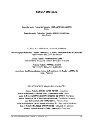 ESCOLA JUDICIAL




                    Desembargador Federal do Trabalho JOSÉ ANTONIO PANCOTTI
                                                                Diretor

                         Desembargador Federal do Trabalho SAMUEL HUGO LIMA
                                                            Vice-Diretor




                               CONSELHO CONSULTIVO E DE PROGRAMAS

Desembargador Federal do Trabalho FRANCISCO ALBERTO DA MOTTA PEIXOTO GIORDANI
                                        Representante dos Juízes do Tribunal

                                       Juiz do Trabalho FIRMINO ALVES LIMA
                          Representante dos Juízes Titulares de Vara do Trabalho

                                         Juíza do Trabalho PATRÍCIA MAEDA
                                        Representante dos Juízes Substitutos

        Associação dos Magistrados da Justiça do Trabalho da 15ª Região - AMATRA XV
                                                         (Voz e Assento)




                                REPRESENTANTES DAS CIRCUNSCRIÇÕES

                            Juiz do Trabalho SIDNEY XAVIER ROVIDA - Araçatuba
             Juiz do Trabalho ANA CLÁUDIA PIRES FERREIRA DE LIMA - Bauru
               Juíza do Trabalho RITA DE CÁSSIA SCAGLIUSI DO CARMO - Campinas
              Juiz do Trabalho JOSÉ ROBERTO DANTAS OLIVA - Presidente Prudente
                           Juiz do Trabalho FÁBIO NATALI COSTA - Ribeirão Preto
           Juíza do Trabalho SCYNTHIA MARIA SISTI TRISTÃO - São José do Rio Preto
                Juiz do Trabalho MARCELO GARCIA NUNES - São José dos Campos
                        Juíza do Trabalho MAURO CÉSAR LUNA ROSSI - Sorocaba



Cad. Doutr. Jurisp. Escola Judicial, Campinas, v.7, n.5, set./out. 2011               190
 