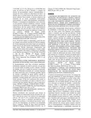 7.347/1985, art. 6º, VI e VII da Lei n. 8.078/1990, bem                   Câmara 35.138/11-PATR. Rel. Edmundo Fraga Lopes.
como, do previsto no ECA. Portanto, a violação aos                        DEJT 09 jun. 2011, p. 140.
direitos da personalidade coletiva, transindividuais, e-
mergem do senso comum de observância do dever- ser                        DANOS
abstrato que se revelam através das normas sociais e de
                                                                          1. MATERIAIS DECORRENTES DE ACIDENTE DO
direito material. Nesse sentido, os direitos subjetivos são
                                                                          TRABALHO. INCAPACIDADE LABORAL PARCIAL
imanentes do ser social, considerado coletivamente,
                                                                          E DEFINITIVA. NÃO COMPROVAÇÃO DE DESPE-
transcendendo os valores individualmente considerados.
                                                                          SAS COM TRATAMENTO MÉDICO E REMÉDIOS.
Portanto, a contratação de trabalhadores sem a observân-
                                                                          IRRELEVÂNCIA, DESDE QUE COMPROVADA A
cia das garantias mínimas trabalhistas, inclusive, quando
                                                                          REDUÇÃO DO PATRIMÔNIO JURÍDICO MATERIAL.
existem provas de submissão a condições subumanas de
                                                                          APLICAÇÃO DOS ARTIGOS 949 E 950 DO CC/2002
sobrevivência, não fere apenas direitos individualmente
considerados, mas sim, de todo o corpo social, sobressa-                  Comprovada a incapacidade laboral parcial e definitiva
indo a obrigação do tomador de indenizar os danos mo-                     do trabalhador, é irrelevante que ele não tenha compro-
rais    coletivos.   TRT/SP      15ª     Região     67600-                vado nos autos gastos e/ou despesas com tratamento
84.2007.5.15.0055 - Ac. 3ª Câmara 38.654/11-PATR. Rel.                    médico e remédios, para que lhe seja deferida e fixada
Helcio Dantas Lobo Junior. DEJT 22 jun. 2011, p. 70.                      indenização por danos materiais, já que comprovada, de
3. ANOTAÇÃO INCORRETA DA FUNÇÃO EM CTPS.                                  qualquer modo, a existência de redução do patrimônio
INOBSERVÂNCIA DO ART. 29 DA CLT                                           jurídico material advindas do acidente ou da doença.
                                                                          Aplicação dos artigos 949 e 950 do CC/2002. FIXAÇÃO
O art. 29 da CLT imputa ao empregador o dever de ano-                     DE INDENIZAÇÃO POR DANO MORAL. INCON-
tar a função efetivamente exercida na CTPS do emprega-                    FORMIDADE DA PARTE COM O VALOR FIXADO,
do. O descumprimento deste dever legal com anotação de                    SEM APONTAR O VALOR QUE, FUNDAMENTA-
função diversa da efetivamente desempenhada configura                     DAMENTE, ENTENDERIA ENTÃO COMO CORRE-
dano moral. Devida indenização compensatória que                          TO. REDUÇÃO IMPRATICÁVEL, DEVENDO SER
também detém salutar efeito pedagógico, visando compe-                    MANTIDA AQUELA FIXADA PELA SENTENÇA DE
lir o empregador a não repetir a conduta lesiva. Inteligên-               1ª INSTÂNCIA. Se a parte não se conforma com o valor
cia do disposto nos artigos 5º, V da CF/1988, 29 da CLT                   fixado a título de indenização por danos morais fixados
e 186 do CC. TRT/SP 15ª Região 127500-                                    pela sentença de 1ª instância, mas deixa de apontar qual o
68.2009.5.15.0106 - Ac. 1ª Câmara 44.732/11-PATR.                         valor que, fundamentadamente, entenderia como sendo o
Rel. Tereza Aparecida Asta Gemignani. DEJT 21 jul.                        devido ou correto, impraticável se cogitar de redução do
2011, p. 336.                                                             citado valor, até por falta de qualquer outro parâmetro
4. DESAVENÇA ENTRE SERVIDORAS. RESPONSA-                                  que pudesse ser utilizado para tanto, apontado pela parte
BILIDADE DO MUNICÍPIO. NÃO CARACTERIZADO                                  irresignante.     TRT/SP       15ª     Região      83300-
O desentendimento entre duas servidoras municipais,                       09.2006.5.15.0032 - Ac. 2ª Câmara 33.384/11-PATR.
nitidamente originado em motivos pessoais, em que pese                    Rel. Julio Cesar Roda. DEJT 02 jun. 2011, p. 116.
ter ocorrido dentro do prédio escolar e durante o horário                 2. MATERIAIS E MORAIS. NÃO HOMOLOGAÇÃO
de trabalho, não tem o condão de acarretar a responsabi-                  RESCISÓRIA. NÃO ENTREGA DE GUIAS PARA
lidade do Município-reclamado por eventual reparação                      HABILITAÇÃO NO SEGURO-DESEMPREGO E
de ordem moral para com a reclamante agredida. Apesar                     LIBERAÇÃO DO FGTS. CONFIGURAÇÃO
de ostentar a qualidade de agente público, quando se                      A ausência de homologação da rescisão e de entrega das
desentendeu com a obreira, a professora não o fez nessa                   guias para habilitação no seguro-desemprego e liberação
qualidade, restando patente que a desavença ocorreu por                   do FGTS privou o trabalhador de receber verbas traba-
razões pessoais. O fato de a professora não aceitar os                    lhistas que foram instituídas para garantir o sustento do
comentários da merendeira, em nada se relaciona com o                     trabalhador e de sua família durante sua busca por uma
exercício das suas funções. Recurso a que se nega provi-                  nova colocação no mercado de trabalho, e permitir-lhe,
mento. TRT/SP 15ª Região 137000-09.2009.5.15.0091 -                       inclusive, saldar os compromissos assumidos anterior-
Ac. 6ª Câmara 34.020/11-PATR. Rel. Ana Paula Pellegrina                   mente. Inequívoco, assim, que o procedimento adotado
Lockmann. DEJT 02 jun. 2011, p. 257.                                      pela ré implicou em violação a direitos trabalhistas do
5. EMPREGADO NÃO REGISTRADO. LESÃO CA-                                    trabalhador, comprometendo sua subsistência e de sua
RACTERIZADA. ART. 927 DO CC                                               família, além de levar o trabalhador a deixar de honrar
Manter trabalhador não registrado gera direito ao                         empréstimo bancário assumido como também de saldar
percebimento de indenização em face da lesão (CC, art.                    contas efetuadas em seu cartão de crédito, sem falar na
927). Além de ser crime o ato omissivo do empregador                      impossibilidade de poder usufruir do "seguro conta paga"
(CP, art. 297, §§ 3º e 4º), a atitude obsta que o traba-                  que é benefício pelo qual pagava mensalmente para sal-
lhador tenha acesso à proteção previdenciária e à                         dar seu débito no caso de desemprego. Patentes, assim,
segurança econômica e assistencial decorrente, inclu-                     os prejuízos de ordem material sofridos. Além disso, a
sive de seus dependentes, em afronta à sua integridade                    conduta patronal não ensejou apenas prejuízo material,
física e psíquica. Pedido de dano moral procedente.                       pois os constrangimentos e dissabores sofridos com essa
TRT/SP 15ª Região 56700-62.2009.5.15.0155 - Ac. 3ª                        conduta comprometeram a estabilidade emocional do

Cad. Doutr. Jurisp. Escola Judicial, Campinas, v.7, n.5, set./out. 2012              (Ementário de Jurisprudência 209-241)      221
 