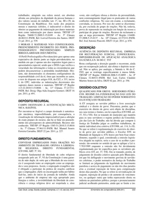 trabalhador, atingindo sua esfera moral, em absoluta                      venia, não configura ofensa a direitos da personalidade,
afronta aos princípios da dignidade da pessoa humana e                    nem constrangimento ilegal para os praticantes de outras
dos valores sociais do trabalho (art. 1º, inc. III e IV, da               confissões religiosas. No caso em exame, a reclamante,
Constituição da República). Em razão dos prejuízos                        convidada, se recusou. Por isso diz sentir-se discrimina-
morais e materiais sofridos, é indiscutível o direito do                  da, por excluída do grupo de orações. Não há, todavia,
obreiro ao pagamento de indenização por danos materiais                   prova de repreensão ou retaliação em função da recusa a
bem como indenização por danos morais. TRT/SP 15ª                         participar do grupo de orações. Recurso da reclamante a
Região 76600-72.2009.5.15.0109 - Ac. 5ª Câmara                            que se nega provimento. TRT/SP 15ª Região 116400-
46.063/11-PATR. Rel. Lorival Ferreira dos Santos. DEJT                    57.2008.5.15.0137 - Ac. 10ª Câmara 43.572/11-PATR.
21 jul. 2011, p. 539.                                                     Rel. José Antonio Pancotti. DEJT 14 jul. 2011, p. 670.
3. MORAIS E MATERIAIS NÃO CONFIGURADOS.
PREENCHIMENTO INCORRETO DO PERFIL PRO-                                    DESERÇÃO
FISSIOGRÁFICO PREVIDENCIÁRIO. SIMPLES
                                                                          AUSÊNCIA DE DEPÓSITO RECURSAL. EMPRESA
IRREGULARIDADE DOCUMENTAL
                                                                          EM RECUPERAÇÃO JUDICIAL. CONFIGURADA.
 O Perfil Profissiográfico Previdenciário gera apenas uma                 IMPOSSIBILIDADE DE APLICAÇÃO ANALÓGICA
expectativa de direito junto ao órgão previdenciário, na                  DA SÚMULA N. 86 DO C. TST
medida em que é apenas um dos requisitos legais para a
                                                                          Resta configurada a deserção quando o recorrente, ainda
aposentadoria especial, sendo que o INSS é que verifica a
                                                                          que em recuperação judicial, não efetua o depósito recur-
veracidade das informações e todas as circunstâncias que
                                                                          sal. Não se aplica, por analogia, a Súmula n. 86 do C.
podem descaracterizar a pretendida insalubridade. Des-
                                                                          TST, que se restringe especificamente à massa falida.
tarte, não demonstrados os elementos configuradores da
                                                                          TRT/SP 15ª Região 30800-68.2006.5.15.0095 - Ac. 8ª
responsabilidade civil da ré, ônus que incumbia ao autor,
                                                                          Câmara 32.865/11-PATR. Rel. Luís Carlos Cândido
a teor do disposto nos artigos 818, da CLT, e 333, inciso
                                                                          Martins Sotero da Silva. DEJT 02 jun. 2011, p. 356.
I, do CPC, indevidas as indenizações decorrentes dos
supostos danos morais e materiais. TRT/SP 15ª Região
113-22.2010.5.15.0046 - Ac. 11ª Câmara 37.217/11-                         DISSÍDIO COLETIVO
PATR. Rel. Desig. Olga Aida Joaquim Gomieri. DEJT 16                      QUALIFICADO POR GREVE. SERVIDORES PÚBLI-
jun. 2011, p. 691.                                                        COS. REGIME DA CONSOLIDAÇÃO DAS LEIS DO
                                                                          TRABALHO. LIMITAÇÃO DO PODER NORMATIVO
                                                                          DA JUSTIÇA DO TRABALHO
DEPÓSITO RECURSAL
                                                                          A CF assegura ao servidor público a livre associação
CAMPO DESTINADO À AUTENTICAÇÃO MECÂ-
                                                                          sindical e o direito de greve. Preconiza, porém, que o
NICA. ILEGÍVEL
                                                                          exercício do direito de greve será objeto de disciplina,
Por encontrar-se ilegível o campo destinado à autentica-                  nos seus termos e limites, em lei específica (CF/1988, art.
ção mecânica, impossibilitando, por consequência, a                       37, VI e VII). Em se tratando de município que mantém
visualização de informação imprescindível para a aferição                 para os seus servidores o regime jurídico da Consolida-
do exato preparo do recurso, não há se falar em preenchi-                 ção das Leis do Trabalho, não há dúvida que compete à
mento dos pressupostos de admissibilidade. Recurso não                    Justiça do Trabalho julgar os conflitos trabalhistas, de
conhecido. TRT/SP 15ª Região 1585-51.2010.5.15.0016                       índole individual e/ou coletiva (CF/1988, art. 114, I e II).
- Ac. 7ª Câmara 37.961/11-PATR. Rel. Manuel Soares                        No que se refere à regulamentação do exercício do direi-
Ferreira Carradita. DEJT 22 jun. 2011, p. 227.                            to de greve por servidor público, o Excelso STF, no
                                                                          Mandado de Injunção n. 670, houve por bem fixar enten-
                                                                          dimento, segundo o qual, considerada a omissão legisla-
DIREITO FUNDAMENTAL
                                                                          tiva alegada na espécie, seria o caso de se acolher a pre-
CONVIDAR EMPREGADOS PARA ORAÇÕES NO                                       tensão, tão-somente no sentido de que se aplique a Lei n.
AMBIENTE DE TRABALHO. OFENSA À LIBERDA-                                   7.783/1989 enquanto a omissão não for devidamente
DE      RELIGIOSA.         DIREITO       FUNDAMENTAL                      regulamentada por lei específica para os servidores pú-
(CF/1988, ART. 5º, VI)                                                    blicos civis (CF, art. 37, VII). Em se tratando, porém, de
O direito fundamental de liberdade de culto religioso                     julgamento de dissídio coletivo ajuizado pelo Município,
assegurado pelo art. 5º, VI da Constituição é uma garan-                  em que foi deflagrado o movimento grevista de servido-
tia de mão dupla. de sorte que a liberdade do seu exercí-                 res celetistas, o poder normativo da Justiça do Trabalho
cio é assegurado tanto ao empregado como ao emprega-                      se limitará ao julgamento da legalidade do movimento
dor e seus prepostos. Assim, o empregado evangélico não                   paredista e acerca do pagamento ou não dos dias parados
é obrigado a participar da prática de orações católicas                   e/ou a eventual reposição de horas para compensação
que o empregador, chefe ou encarregado tenha por hábito                   destes dias parados. No que se refere às reivindicações de
fazê-las, antes do início da jornada de trabalho. Ainda                   reajuste, reposição de perdas e de aumento de vencimen-
que o ambiente de empresa não seja apropriado para                        tos, ou qualquer outra que tenha repercussão direta ou
liturgias e cultos, a inviolabilidade da liberdade de cons-               indireta no patrimônio público, porque o pronunciamento
ciência e crença religiosa deve ser respeitada e, data                    judicial acolhendo pretensões, ainda que se limite a im-

Cad. Doutr. Jurisp. Escola Judicial, Campinas, v.7, n.5, set./out. 2012               (Ementário de Jurisprudência 209-241)       222
 