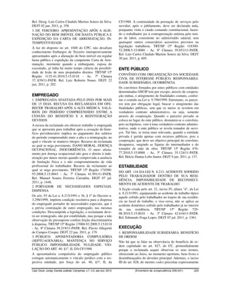 Rel. Desig. Luís Carlos Cândido Martins Sotero da Silva.                  CF/1988. A continuidade da prestação de serviços pelo
DEJT 02 jun. 2011, p. 358.                                                servidor, após o jubilamento, deve ser declarada nula,
3. DE TERCEIRO. APRESENTAÇÃO APÓS A ALIE-                                 porquanto viola o citado comando constitucional, fazen-
NAÇÃO DO BEM IMÓVEL EM HASTA PÚBLICA E                                    do o trabalhador jus à contraprestação mínima pelo tem-
EXPEDIÇÃO DA CARTA DE ARREMATAÇÃO. IN-                                    po de labor, consistente no salário/saldo salarial, sem
TEMPESTIVIDADE                                                            quaisquer outros consectários acessórios previstos na
À luz do disposto no art. 1048 do CPC, não desafiam                       legislação trabalhista. TRT/SP 15ª Região 118300-
conhecimento Embargos de Terceiro intempestivamente                       52.2008.5.15.0080 - Ac. 8ª Câmara 39.851/11-PATR.
apresentados após a alienação do bem imóvel em regular                    Rel. Luís Carlos Cândido Martins Sotero da Silva. DEJT
                                                                          30 jun. 2011, p. 605.
hasta pública e expedição da competente Carta de Arre-
matação, mormente quando a embargante, esposa do
executado, já tinha há muito tempo ciência da possibili-                  ENTE PÚBLICO
dade de lesão de seus propalados direitos. TRT/SP 15ª
                                                                          CONVÊNIO COM ORGANIZAÇÃO DA SOCIEDADE
Região 1132-41.2010.5.15.0118 - Ac. 7ª Câmara
                                                                          CIVIL DE INTERESSE PÚBLICO. RESPONSABILI-
37..839/11-PATR. Rel. Luiz Roberto Nunes. DEJT 22
                                                                          DADE SUBSIDIÁRIA. OCORRÊNCIA
jun. 2011, p. 202.
                                                                          Os convênios firmados por entes públicos com entidades
                                                                          denominadas OSCIP tem por escopo, através de coopera-
EMPREGADO                                                                 ção mútua, o atingimento de finalidades comuns, confor-
1. EMPREGADA AFASTADA PELO INSS POR MAIS                                  me o contido na Lei n. 9.790/1999. Entretanto, os parcei-
DE 15 DIAS. RECUSA DA RECLAMADA EM OFE-                                   ros tem por obrigação legal, buscar o atingimento das
RECER TRABALHO APÓS A ALTA MÉDICA. SALÁ-                                  finalidades públicas, sem que os meios se revelem em
RIOS DO PERÍODO COMPREENDIDO ENTRE A                                      verdadeiro contrato administrativo, ou seja, somente
CESSÃO DO BENEFÍCIO E A REINTEGRAÇÃO                                      através de cooperação. Quando o parceiro privado se
DEVIDOS                                                                   coloca no lugar do ente público, desnatura-se o convênio,
A recusa da reclamada em oferecer trabalho à empregada                    pois na hipótese, vem à tona verdadeiro contrato adminis-
que se apresenta para trabalhar após a cessação do bene-                  trativo, onde o ente público se revela tomador de servi-
fício previdenciário implica no pagamento dos salários                    ços. Tal fato, se torna mais relevante, quando a entidade
do período compreendido entre a alta e a reintegração, no                 privada é gerida apenas com recursos públicos, pois a
qual o vínculo se manteve íntegro. Recurso da reclamada                   cooperação, que deve ser objetivo principal do convênio,
ao qual se nega provimento. DANO MORAL. DOENÇA                            desaparece, surgindo as figuras do intermediador e do
OCUPACIONAL. INOCORRÊNCIA. O mero afasta-                                 tomador de mão de obra. TRT/SP 15ª Região 476-
mento por doença ocupacional não gera o direito à inde-                   77.2010.5.15.0088 - Ac. 3ª Câmara 35.124/11-PATR.
nização por danos morais quando comprovada a ausência                     Rel. Helcio Dantas Lobo Junior. DEJT 9 jun. 2011, p. 137.
de limitação física e o não comprometimento da vida
profissional do trabalhador. Recurso da reclamante ao                     ESTABILIDADE
qual se nega provimento. TRT/SP 15ª Região 174500-
                                                                          DO ART. 118 DA LEI N. 8.213. ACIDENTE SOFRIDO
93.2008.5.15.0043 - Ac. 7ª Câmara 41.991/11-PATR.
                                                                          PELO TRABALHADOR DENTRO DE SUA RESI-
Rel. Manuel Soares Ferreira Carradita. DEJT 07 jul.
                                                                          DÊNCIA. IMPOSSIBILIDADE DE RECONHECI-
2011, p. 1448.
                                                                          MENTO DE ACIDENTE DE TRABALHO
2. PORTADOR DE NECESSIDADES ESPECIAIS.
DISPENSA                                                                  A ficção criada pelo art. 21, inciso IV, alínea "d", da Lei
                                                                          n. 8.213/1991, equiparando ao acidente de trabalho típico
Os arts. 93 da Lei n. 8.213/1991 e 36, § 1º do Decreto n.                 aquele sofrido pelo trabalhador no trajeto de sua residên-
3.298/1999, impõem condição resolutiva para a dispensa                    cia ao local de trabalho, e vice-versa, não se aplica ao
do empregado portador de necessidades especiais, que é                    acidente doméstico sofrido pelo trabalhador já no interior
a prévia contratação de outro empregado, nas mesmas                       da sua residência. TRT/SP 15ª Região 729-
condições. Descumprida a legislação, o reclamante deve-                   08.2010.5.15.0010 - Ac. 3ª Câmara 42.616/11-PATR.
rá ser reintegrado, não por estabilidade, mas porque a não                Rel. Edmundo Fraga Lopes. DEJT 07 jul. 2011, p. 1361.
observação do pressuposto confere feição discriminatória
à dispensa. TRT/SP 15ª Região 17000-93.2009.5.15.0118
- Ac. 8ª Câmara 39.219/11-PATR. Rel. Flavio Allegretti                    EXECUÇÃO
de Campos Cooper. DEJT 22 jun. 2011, p. 179.                              1. RESPONSABILIDADE SUBSIDIÁRIA. BENEFÍCIO
3. PÚBLICO. APOSENTADORIA COMPULSÓRIA                                     DE ORDEM
(SEPTUAGENÁRIA). MANTENÇA NO SERVIÇO                                      Não há que se falar na observância do benefício de or-
PÚBLICO. IMPOSSIBILIDADE. NULIDADE. VIO-                                  dem capitulado no art. 827, do CC, primordialmente
LAÇÃO DO ART. 40, §1º, II, DA CF/1988                                     porque a reclamada sequer observou os seus termos,
A aposentadoria compulsória do empregado público                          oferecendo ao Juízo, no momento oportuno, bens livres e
extingue automaticamente o vínculo jurídico com a res-                    desembaraçados do devedor principal. Ademais, o inciso
pectiva entidade, por força do art. 40, §1º, II, da                       III do art. 828, do mesmo codex preceitua expressamente

Cad. Doutr. Jurisp. Escola Judicial, Campinas, v.7, n.5, set./out. 2012              (Ementário de Jurisprudência 209-241)       225
 