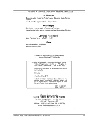© Caderno de Doutrina e Jurisprudência da Escola Judicial, 2009

                                                         Coordenação
                        Desembargador Federal do Trabalho José Otávio de Souza Ferreira -
                        Doutrina
                        Juiz do Trabalho Jorge Luiz Costa - Jurisprudência

                                                          Organização
                        Serviço de Documentação e Publicações Técnicas:
                        Laura Regina Salles Aranha – Assistente-chefe / Publicações Técnicas


                                                 Jornalista responsável
                        José Francisco Turco – MTb/SP – 21.571

                                                                Capa
                        Mônica de Oliveira Jürgensen
                        Patrícia Izumi da Silva




                                         Catalogação na Publicação (CIP) elaborada pelo
                                               Setor de Biblioteca/TRT 15ª Região



                                    Caderno de Doutrina e Jurisprudência da Escola Judicial /
                                       Tribunal Regional do Trabalho da 15ª Região, Es-
                                       cola Judicial - Campinas/SP, v.1, n.1, jan./fev. 2005-

                                        Continuação do Caderno de Doutrina e Jurisprudência
                                        da Ematra XV

                                        Bimestral

                                        v.7, n. 5, set./out. 2011

                                        1. Direito do Trabalho - Periódicos - Brasil. 2. Processo Tra-
                                        balhista - Brasil. 3. Jurisprudência Trabalhista - Brasil. 4. Jus-
                                        tiça do Trabalho - Brasil I. Brasil. Tribunal Regional do Traba-
                                        lho da 15ª Região. Escola da Magistratura.

                                                                                  CDU - 34:331 (81)
                                                                                  CDD - 344.01

                         _______________________________________________________

                                                   ® Todos os direitos reservados:
                                      Escola Judicial do TRT da 15ª Região
                                         Rua Barão de Jaguara, 901 – 3º andar – Centro
                                           13015-927 Campinas – SP
                                Telefone: (19) 3731-1683 - Fax: (19) 3236-0585
                                       e-mail: escolajudicial@trt15.jus.br
                    ______________________________________________________________




Cad. Doutr. Jurisp. Escola Judicial, Campinas, v.7, n.5, set./out. 2011                                      191
 