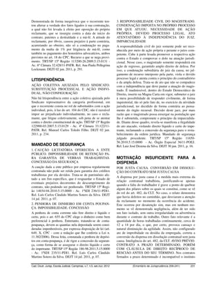 Demonstrada de forma inequívoca que o recorrente ten-                     3. RESPONSABILIDADE CIVIL DO MAGISTRADO.
tou alterar a verdade dos fatos ligados à sua contratação,                CONDENAÇÃO IMPOSTA NO PRÓPRIO PROCESSO
a qual não foi levada à efeito por oposição do próprio                    EM QUE ATUOU. NECESSIDADE DE AÇÃO
reclamante, que se insurgiu contra a data de início do                    PRÓPRIA. DEVIDO PROCESSO LEGAL. ATO
contrato, patentes a deslealdade e a má-fé. A atitude do                  ATENTATÓRIO À INDEPENDÊNCIA DO JUIZ.
reclamante, por óbvio, causou prejuízo à parte contrária,                 IMPARCIALIDADE
acarretando ao obreiro, não só a condenação no paga-                      A responsabilidade civil do juiz somente pode ser reco-
mento da multa de 1% por litigância de má-fé, como                        nhecida por meio de ação própria e perante o juízo com-
também no pagamento dos honorários advocatícios, ambos                    petente. Cabe à parte lesada promover a respectiva ação
previstos no art. 18 do CPC. Recurso a que se nega provi-                 contra o Estado e comprovar o dolo na atuação jurisdi-
mento. TRT/SP 15ª Região 113200-26.2009.5.15.0131 -                       cional. Nesse caso, o magistrado somente responderá em
Ac. 6ª Câmara 32.428/11-PATR. Rel. Ana Paula Pellegrina                   ação de regresso, garantido amplo direito de defesa. Por
Lockmann. DEJT 02 jun. 2011, p. 291.                                      isso, a condenação subsidiária do juiz da causa, no jul-
                                                                          gamento de recurso interposto pela parte, viola o devido
                                                                          processo legal e atenta contra o princípio do contraditório
LITISPENDÊNCIA
                                                                          e da ampla defesa. Trata-se de ato que não se compadece
AÇÃO COLETIVA AJUIZADA PELO SINDICATO.                                    com a independência que deve pautar a atuação do magis-
SUBSTITUIÇÃO PROCESSUAL E AÇÃO INDIVI-                                    trado. É inadmissível, dentro do Estado Democrático de
DUAL. NÃO CONFIGURAÇÃO                                                    Direito, inserto na Magna Carta em vigor, submeter o juiz
Não há litispendência entre a ação coletiva ajuizada pelo                 à mera possibilidade de responder civilmente, de forma
Sindicato representativo da categoria profissional, em                    inquisitorial, tão só pelo fato de, no exercício da atividade
que o recorrente consta no rol de substituídos com a ação                 jurisdicional, ter decidido de forma contrária ao pensa-
individual, pois, à luz do art. 104 do CDC, não é razoável                mento do órgão recursal. Decisão deste jaez, por mais
impor ao prejudicado individualmente, no caso o recla-                    razão que o magistrado possa enxergar na postulação que
mante, que litigue coletivamente, sob pena de se atentar                  lhe é submetida, compromete o princípio da imparcialida-
contra o direito constitucional de ação. TRT/SP 15ª Região                de. Diante desse quadro, revela-se manifesta a ilegalidade
122900-03.2007.5.15.0129 - Ac. 4ª Câmara 33.122/11-                       do ato atacado, violando direito líquido e certo do impe-
PATR. Rel. Manoel Carlos Toledo Filho. DEJT 02 jun.                       trante, reclamando a concessão da segurança para o resta-
2011, p. 234.                                                             belecimento da ordem jurídica. Mandado de segurança
                                                                          julgado procedente. TRT/SP 15ª Região 11650-
                                                                          56.2010.5.15.0000 - Ac. Órgão Especial 36/11-POEJ.
MANDADO DE SEGURANÇA                                                      Rel. Luiz José Dezena da Silva. DEJT 30 jun. 2011, p. 16.
1. CAUÇÃO LICITATÓRIA OFERECIDA A ENTE
PÚBLICO. IMPOSSIBILIDADE DE RETENÇÃO PA-
RA GARANTIA DE VERBAS TRABALHISTAS.                                       MOTIVAÇÃO             INSUFICIENTE             PARA A
CONCESSÃO DA SEGURANÇA                                                    DISPENSA
A caução dada a ente público por empresa regularmente                     POR JUSTA CAUSA. CONVERSÃO EM DISSOLU-
contratada não pode ser retida para garantia dos créditos                 ÇÃO DO CONTRATO SEM JUSTA CAUSA
trabalhistas por ela devidos. Trata-se de patrimônio afe-
                                                                          A dispensa por justa causa é a medida mais extrema da
tado a um fim específico, que é resguardar o Estado de
                                                                          relação contratual trabalhista, justificando-se apenas
eventuais prejuízos decorrentes do descumprimento do
                                                                          quando a falta do trabalhador é grave a ponto de quebrar
contrato, não podendo ser penhorado. TRT/SP 15ª Regi-
                                                                          algum dos pilares sobre os quais se constitui, como se vê
ão 14654-04.2010.5.15.0000 - Ac. 1ªSDI 236/11-PDI1.
                                                                          do rol do art. 482, da CLT. No caso, o relato demonstra
Rel. Luís Carlos Cândido Martins Sotero da Silva. DEJT
                                                                          que havia defeitos no caminhão, que desviaram a atenção
14 jul. 2011, p. 07.
                                                                          da reclamante no momento da ocorrência do acidente.
2. PENHORA DE DINHEIRO EM CONTA POUPAN-                                   Este ocorreu por desatenção sim, mas em nenhum mo-
ÇA. IMPOSSIBILIDADE. CONCESSÃO                                            mento se vê demonstrada negligência, além de ter sido
A penhora de conta corrente não fere direito e líquido e                  um fato isolado, sem outra irregularidade ou advertência
certo, pois o art. 655 do CPC elege o dinheiro como bem                   durante o contrato de trabalho. Outro fato relevante é a
preferencial à penhora. Entretanto, tratando-se de conta-                 quantidade de horas trabalhadas continuamente, cerca de
poupança, devem as quantias nela depositada serem consi-                  12 a 14 por dia, o que, por certo, provoca cansaço e
deradas impenhoráveis, por expressa disposição de lei (art.               natural diminuição da agilidade. Assim, não configurado
649, X, CPC - com a redação que lhe conferiu a Lei n.                     ato de improbidade ou desídia da empregada, correta a
11.382/2006). Dessa feita, constatada a penhora de depósi-                conversão da dispensa em dissolução contratual sem justa
tos em conta-poupança, é de rigor a concessão da seguran-                 causa. Inteligência do art. 482, da CLT. AVISO PRÉVIO.
ça, como forma de se assegurar o direito líquido e certo                  CONTRATO A PRAZO DETERMINADO, PORÉM
do impetrante. TRT/SP 15ª Região 186-98.2011.5.15.0000                    COM CLÁUSULA DE DIREITO RECÍPROCO DE
- Ac. 1ªSDI 235/11-PDI1. Rel. Luís Carlos Cândido                         RESCIÃO ANTES DO SEU TÉRMINO. Nos contratos
Martins Sotero da Silva. DEJT 14 jul. 2011, p. 07.                        firmados a prazo determinado é incompatível o instituto

Cad. Doutr. Jurisp. Escola Judicial, Campinas, v.7, n.5, set./out. 2012               (Ementário de Jurisprudência 209-241)        231
 
