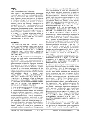 PROVA                                                                     dizem respeito a um grupo identificável de empregados
                                                                          atuais e indeterminado no futuro, não se referindo, ape-
PERICIAL EMPRESTADA. VALIDADE
                                                                          nas, a direitos individuais homogêneos, os quais, de
O art. 195 da CLT não apresenta qualquer determinação                     qualquer forma, também estariam sujeitos à atuação da
expressa de que a perícia para averiguação da insalubri-                  Procuradoria; busca-se a proteção de interesses de deter-
dade seja personalíssima. Pelo contrário, o § 1º permite                  minada coletividade e do mercado de trabalho, em geral.
que as empresas e os sindicatos requeiram ao Ministério                   Inquestionável, portanto, a legitimidade ativa ad causam
do Trabalho a realização de perícia em estabelecimento                    do Ministério Público do Trabalho. Recurso provido.
ou setor deste, justamente para classificar as atividades                 TRT/SP 15ª Região 216100-68.2009.5.15.0008 - Ac. 4ª
insalubres, situação que consagra a realização de um                      Câmara 41.381/11-PATR. Rel. José Pedro de Camargo
laudo genérico, para todo o estabelecimento do emprega-                   Rodrigues de Souza. DEJT 30 jun. 2011, p. 429.
dor, sendo dispensável a concordância da reclamada,                       3. ORDINÁRIO. AÇÃO DE CONSIGNAÇÃO EM
bastando que exista identidade de fatos, e que a reclama-                 PAGAMENTO. INEXISTÊNCIA DE DÍVIDA A
da tenha participado da realização da prova pericial no                   SALDAR. CARÊNCIA DE AÇÃO CONFIGURADA
processo originário, garantindo-se, assim, o respeito ao
art. 5º, LV e LXXVIII da CF. Recurso não provido, no                      O art. 890 do CPC estabelece, em favor do devedor, a
particular. TRT/SP 15ª Região 83600-97.2007.5.15.0011                     possibilidade de "requerer, com efeito de pagamento, a
- Ac. 3ª Câmara 35.127/11-PATR. Rel. Helcio Dantas                        consignação da quantia ou da coisa devida". O instru-
Lobo Junior. DEJT 09 jun. 2011, p. 138.                                   mento processual em tela, portanto, conceitualmente
                                                                          exige a existência de uma dívida em tese solvável, sem o
                                                                          que não há interesse jurídico. Tratando-se de trabalhador
RECURSO                                                                   desempregado que, por força da lei, está isento do paga-
1. DO DEVEDOR PRINCIPAL ARGUINDO PRELI-                                   mento da contribuição associativa (CLT, art. 540, § 2º),
MINAR DE CARÊNCIA DO DIREITO DE AÇÃO E,                                   não se pode admitir o manejo da ação de consignação
NO MÉRITO, FALTA DE RESPONSABILIDADE                                      que visa à liberação de uma obrigação que não existe.
SUBSIDIÁRIA DO TOMADOR. FALTA DE PREEN-                                   Carência de ação decretada ex officio. TRT/SP 15ª Regi-
CHIMENTO DOS PRESSUPOSTOS RECURSAIS                                       ão 440-06.2010.5.15.0033 - Ac. 4ª Câmara 34.114/11-
OBJETIVOS E SUBJETIVOS. NÃO CONHECIMEN-                                   PATR. Rel. Luiz José Dezena da Silva. DEJT 02 jun.
TO DO RECURSO                                                             2011, p. 184.
O art. 499 do CPC, disciplina que o recurso pode ser                      4. ORDINÁRIO. ACIDENTE DE TRABALHO OCOR-
interposto pela parte vencida, o terceiro prejudicado e                   RIDO ANTES DA EC N. 45. AÇÃO AJUIZADA POS-
pelo Ministério Público. Nesse sentido, carece de interes-                TERIORMENTE À EMENDA CONSTITUCIONAL.
se processual o empregador principal quando recorre em                    DANOS MORAIS E MATERIAIS. APLICAÇÃO DO
nome do tomador dos serviços, responsável subsidiário.                    PRAZO PRESCRICIONAL CIVIL
Ocorre que, não se verifica, nessa hipótese, o preenchi-                  O ordenamento jurídico vigente é informado pelo princí-
mento dos pressupostos recursais objetivos e subjetivos                   pio do tempus regit actum, ou seja, os fatos são regidos
previstos na lei. Não havendo sucumbência, ou seja,                       pelas leis vigentes à época de seu acontecimento. Sob
prejuízo que se lhe possa transferir, o empregador principal              esse prisma, a aplicação imediata do art. 7º, XXIX, da
não possui legitimidade para recorrer em nome do respon-                  CF/1988 pode implicar vulneração aos princípios de
sável subsidiário. TRT/SP 15ª Região 258700-                              direito intertemporal que regem o arcabouço jurídico,
64.2005.5.15.0099 - Ac. 3ª Câmara 35.256/11-PATR. Rel.                    principalmente em relação aos casos em que, embora a
Helcio Dantas Lobo Junior. DEJT 09 jun. 2011, p. 163.                     ação tenha sido ajuizada após a EC n. 45, o dano ocorreu
2. ORDINÁRIO. AÇÃO CIVIL PÚBLICA. LEGITIMI-                               anteriormente a 31.12.2004. Nessas hipóteses, não obs-
DADE ATIVA DO MINISTÉRIO PÚBLICO DO TRA-                                  tante o ajuizamento da ação ter se dado após o desloca-
BALHO. TUTELA INIBITÓRIA DE CONDUTAS PRE-                                 mento da competência para a Justiça Especializada, o
JUDICIAIS A GRUPO INDETERMINADO DE                                        fato inquestionável é que o acidente ocorreu antes das
EMPREGADOS. INTERESSE COLETIVO                                            alterações promovidas pela Reforma do Judiciário, ou
Na forma de vários precedentes do C. TST, não se extrai                   seja, quando a matéria ainda se encontrava sob jurisdição
do art. 83, III, da LC n. 75/1993 que o Ministério Público                civil, o que atrai a incidência dos prazos prescricionais
do Trabalho estaria legitimado, apenas, para propositura                  previstos no CC. Precedentes da e SBDI-1 do C. TST.
de ações civis públicas concernentes a interesses coleti-                 Recurso ordinário provido. TRT/SP 15ª Região 214200-
vos e difusos. de qualquer forma, no caso, está em causa                  73.2006.5.15.0099 - Ac. 4ª Câmara 34.079/11-PATR.
                                                                          Rel. Luiz José Dezena da Silva. DEJT 02 jun. 2011, p. 173.
verdadeiro interesse coletivo, à vista da tutela inibitória e
cautelar requerida pelo Parquet, que demanda (a) a abs-                   5. ORDINÁRIO. ADICIONAL POR ACÚMULO DE
tenção da ré quanto à imposição de carga extraordinária a                 FUNÇÕES. NATUREZA JURÍDICA. HIPÓTESES DE
seus empregados, ressalvadas as exceções legais; (b) a                    CABIMENTO
observância dos períodos de descanso dos trabalhadores;                   O adicional de acúmulo de funções constitui figura atípi-
(c) a apresentação, quando exigidos, dos documentos                       ca na legislação trabalhista. Corresponde a uma repara-
sujeitos à inspeção do trabalho; e (d) o pagamento de                     ção pela quebra do sinalagma que reveste o contrato de
indenização por danos morais coletivos. Essas pretensões                  trabalho, visando a corrigir eventual desequilíbrio por-

Cad. Doutr. Jurisp. Escola Judicial, Campinas, v.7, n.5, set./out. 2012              (Ementário de Jurisprudência 209-241)      234
 