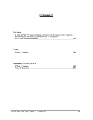 SUMÁRIO




    DOUTRINA
        O efeito da ADC 16 no caso típico de inadimplemento dos pagamentos rescisórios
        trabalhistas pela empresa que presta serviços ao ente público
        WESTFAHL, Daniela Villas Boas ________________________________________193




    ÍNTEGRA
        TRT da 15ª Região ___________________________________________________199




    EMENTÁRIO DE JURISPRUDÊNCIA
        TRT da 15ª Região ___________________________________________________209
        Índice do Ementário _________________________________________________241




Cad. Doutr. Jurisp. Escola Judicial, Campinas, v.7, n.5, set./out. 2011                  192
 