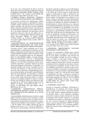 do de cujus, sem a demonstração do efetivo vínculo de                     ignorando o dispositivo, tampouco se está confrontando a
afeição que os unia, não autoriza o reconhecimento do dever               recente decisão proferida pelo C. STF nos autos da ADC
de reparação do empregador. TRT/SP 15ª Região 127600-                     n. 16. Ocorre que a norma contida no citado artigo não
63.2009.5.15.0125 - Ac. 1ª Câmara 38.159/11-PATR. Rel.                    impede a caracterização da culpa in vigilando do ente
Luiz Antonio Lazarim. DEJT 21 jun. 2011, p. 130.                          público. Ressalte-se que os tomadores de serviço devem
2. EMPRESA PÚBLICA MUNICIPAL. INTERVEN-                                   manter relações com prestadores que cumpram os seus
ÇÃO. SUCESSÃO TRABALHISTA. INOCORRÊNCIA                                   deveres, máxime os trabalhistas, de cunho eminentemente
A intervenção decretada pela Administração Pública                        alimentar, zelando pela estrita observância dos regramen-
Municipal, visando assegurar a regularidade do transpor-                  tos próprios da utilização de trabalho subordinado. Tal
te público regular, explorado por meio de concessão por                   parâmetro aplica-se, até com maior rigor, aos componen-
empresa particular, não caracteriza sucessão trabalhista.                 tes da Administração Pública, pautada que deve ser pelos
Sendo o transporte atividade essencial, é um poder-dever                  princípios da legalidade e da moralidade, a teor do dis-
da Administração Pública tomar as providências necessá-                   posto no art. 37, caput, da CF. Por tais razões, irrecusável
rias à sua regular manutenção. Em decorrência, não há                     a existência da responsabilidade subsidiária da FUNDA-
justificativa legal para exigir do ente público que res-                  ÇÃO CASA, sendo que para sua condenação basta o fato
ponda como co-obrigado pelos débitos da empresa que                       de não ter fiscalizado o contrato de terceirização e ter
sofreu intervenção. TRT/SP 15ª Região 232200-                             sido a beneficiária direta do trabalho do autor, em cuja
74.2009.5.15.0016 - Ac. 8ª Câmara 39.848/11-PATR Rel.                     circunstância não pode eximir-se de responder pela satis-
Luís Carlos Cândido Martins Sotero da Silva. DEJT 30                      fação dos direitos do obreiro, caso a empregadora não
jun. 2011, p. 605.                                                        cumpra com essa obrigação. Recurso a que se nega pro-
3. RECONHECIMENTO DA RESPONSABILIDADE                                     vimento. TRT/SP 15ª Região 133-58.2010.5.15.0031 -
SUBSIDIÁRIA TRABALHISTA EM AÇÃO AUTÔ-                                     Ac. 6ª Câmara 35.789/11-PATR. Rel. Ana Paula Pellegrina
NOMA. IMPOSSIBILIDADE JURÍDICA DO PEDIDO                                  Lockmann. DEJT 16 jun. 2011, p. 508.
Conquanto inexista a tríplice identidade entre as ações,                  5. SUBSIDIÁRIA. ARRENDAMENTO. SUCESSÃO
impossibilitando a caracterização do fenômeno da coisa                    TRABALHISTA. CONFIGURAÇÃO
julgada, o ajuizamento de ação autônoma visando discutir                  O contrato de arrendamento configura típica sucessão
a responsabilidade subsidiária, depois de formado o título                trabalhista nos termos dos artigos 10 e 448 da CLT, eis
judicial com a participação apenas do real empregador,                    que há, pela empresa arrendatária, total assunção dos
padece de impossibilidade jurídica, consoante reiterada-                  ativos da arrendante, devendo, por óbvio, assumir os
mente tem pronunciado o TST. Se a subsidiariedade                         passivos correlatos, no qual estão inseridas as dívidas
trabalhista, na construção jurisprudencial albergada pela                 trabalhistas, inclusive as anteriores à sucessão. Nesse
Súmula n. 331-IV do TST é meramente acessória, neces-                     contexto, ainda que tenha havido a sucessão, as empresas
sariamente equivalente à principal, imperioso que numa                    arrendantes devem ser mantidas no polo passivo da ação,
mesma ação integrem o pólo passivo o empregador e os                      como responsáveis subsidiárias, no que se refere às ver-
apontados tomadores dos serviços. Conquanto esse litis-                   bas trabalhistas concernentes ao período em que o obrei-
consórcio seja facultativo, ao optar por não exercê-lo, o                 ro para elas trabalhou; a uma porque, no próprio termo de
autor abre mão de questionar a responsabilidade acessó-                   arrendamento, as mesmas assumem a responsabilidade; a
ria em outras demandas, pela absoluta impossibilidade de                  duas porque os artigos 10 e 448 da CLT devem sempre
fazê-lo de modo autônomo, sem desrespeito ao contradi-                    ser interpretados em ordem a maximizar a garantia do
tório e à ampla defesa, em relação ao apontado tomador                    recebimento do crédito trabalhista, mercê de sua indiscu-
de suas tarefas. Apelo provido para afastar o reconheci-                  tível natureza alimentar (art. 100, § 1º, da CF). TRT/SP
mento da coisa julgada, mantendo-se, todavia, a extinção                  15ª Região 173700-38.2007.5.15.0128 - Ac. 4ª Câmara
do feito sem resolução do mérito, pela carência de ação,                  33.198/11-PATR. Rel. Manoel Carlos Toledo Filho.
na esteira do art. 267-VI do Código de Processo Civil.                    DEJT 02 jun. 2011, p. 248.
TRT/SP 15ª Região 370-78.2010.5.15.0068 - Ac. 4ª
Câmara 33.129/11-PATR. Rel. Olga Regiane Pilegis.                         6. SUBSIDIÁRIA. EXECUÇÃO
DEJT 02 jun. 2011, p. 235.                                                Execução de responsável subsidiária. Verificando-se o
4. SUBSIDIÁRIA. ADMINISTRAÇÃO PÚBLICA.                                    inadimplemento da obrigação pelo devedor principal
TOMADORA DE SERVIÇOS. CULPA “IN VIGILAN-                                  pode a execução voltar-se contra o responsável subsidiá-
DO“. OBSERVÂNCIA DOS ARTIGOS 927 E 186 DO                                 rio, não sendo exigível a despersonalização da responsá-
CÓDIGO CIVIL                                                              vel principal. Sendo o sócio responsável subsidiário,
A responsabilidade subsidiária decorre do fato de o órgão                 assim como a empresa tomadora, não há entre eles ordem
público tomador de serviços não ter fiscalizado o estreito                de preferência pela execução. Aplicam-se os princípios
cumprimento das obrigações legais da empresa terceiri-                    da celeridade da execução e economia processual, tendo
zada contratada. Resta, portanto, caracterizada a culpa in                em vista a natureza alimentar do crédito trabalhista.
vigilando do ente público, como preceitua os artigos 927                  Agravo a que se nega provimento. TRT/SP 15ª Região
e 186 do Código Civil. Cumpre salientar que não há                        116700-86.2007.5.15.0126 - Ac. 10ª Câmara 45.804/11-
qualquer ofensa ao art. 71, § 1º, da Lei n. 8.666/1993, e                 PATR. Rel. Antonio Francisco Montanagna. DEJT 21 jul.
nem mesmo se está declarando a inconstitucionalidade ou                   2011, p. 662.

Cad. Doutr. Jurisp. Escola Judicial, Campinas, v.7, n.5, set./out. 2012               (Ementário de Jurisprudência 209-241)       238
 