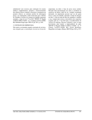 ambulatorial com recursos para realização de exames                       empreitada, era deles o ônus de prova nesse sentido.
médicos complementares; pesquisa e desenvolvimento                        Havendo farta documentação nos autos a corroborar as
das ciências físicas e naturais; assessoria e consultoria em              assertivas da defesa, além de ter o próprio reclamante
projetos clínicos, ao contratar auxiliar de enfermagem                    declarado, em depoimento pessoal, que era ele quem
passa a ser empregador, sendo irrelevante para o Direito                  fixava o preço do trabalho, apurando o tempo de duração
do Trabalho os termos do contrato de trabalho autônomo                    da obra, o valor da mão-de-obra dos ajudantes e também
assinado, a rigor do art. 9º da CLT. TRT/SP 15ª Região                    a sua, comprovado restou a inexistência dos requisitos
32300-62.2009.5.15.0032 - Ac. 3ª Câmara 42.632/11-PATR.                   exigidos pelo art. 3º da CLT para o reconhecimento do
Rel. Edmundo Fraga Lopes. DEJT 07 jul. 2011, p. 1365.                     vínculo de emprego. Recurso ordinário a que se nega
                                                                          provimento, para manter a improcedência da ação.
2. CONTRATO DE EMPREITADA                                                 TRT/SP 15ª Região 94000-15.2009.5.15.0040 - Ac. 5ª
Não tendo os reclamados negado a prestação de serviços,                   Câmara 34.693/11-PATR. Rel. Gisela Rodrigues
mas alegado que a contratação ocorreu na forma de                         Magalhães de Araújo e Moraes. DEJT 09 jun. 2011, p. 217.




Cad. Doutr. Jurisp. Escola Judicial, Campinas, v.7, n.5, set./out. 2012              (Ementário de Jurisprudência 209-241)    241
 