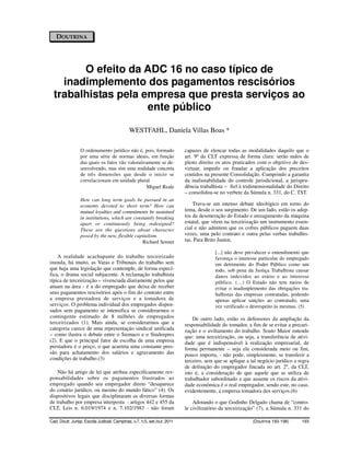 DOUTRINA




        O efeito da ADC 16 no caso típico de
    inadimplemento dos pagamentos rescisórios
  trabalhistas pela empresa que presta serviços ao
                     ente público

                                             WESTFAHL, Daniela Villas Boas *

                 O ordenamento jurídico não é, pois, formado              capazes de elencar todas as modalidades daquilo que o
                 por uma série de normas ideais, em função                art. 9º da CLT expressa de forma clara: serão nulos de
                 das quais os fatos vão valorativamente se de-            pleno direito os atos praticados com o objetivo de des-
                 senvolvendo, mas sim uma realidade concreta              virtuar, impedir ou fraudar a aplicação dos preceitos
                 de três dimensões que desde o início se                  contidos na presente Consolidação. Cumprindo a garantia
                 correlacionam em unidade plural.                         da inafastabilidade do controle jurisdicional, a jurispru-
                                                 Miguel Reale             dência trabalhista – fiel à tridimensionalidade do Direito
                                                                          – consolidou-se no verbete da Súmula n. 331, do C. TST.
                 How can long term goals be pursued in an
                 economy devoted to short term? How can                       Trava-se um intenso debate ideológico em torno do
                 mutual loyalties and commitments be sustained            tema, desde o seu surgimento. De um lado, estão os adep-
                 in institutions, which are constantly breaking           tos da desoneração do Estado e enxugamento da máquina
                 apart or continuously being redesigned?                  estatal, que vêem na terceirização um instrumento essen-
                 These are the questions about character                  cial e não admitem que os cofres públicos paguem duas
                 posed by the new, flexible capitalism.                   vezes, uma pelo contrato e outra pelas verbas trabalhis-
                                                Richard Sennet            tas. Para Brito Junior,

                                                                                        [...] não deve prevalecer o entendimento que
    A realidade acachapante do trabalho terceirizado                                    favoreça o interesse particular do empregado
inunda, há muito, as Varas e Tribunais do trabalho sem                                  em detrimento do Poder Público como um
que haja uma legislação que contemple, de forma especí-                                 todo, sob pena da Justiça Trabalhista causar
fica, o drama social subjacente. A reclamação trabalhista                               danos indevidos ao erário e ao interesse
típica de terceirização – vivenciada diariamente pelos que                              público. (…) O Estado não tem meios de
atuam na área - é a do empregado que deixa de receber                                   evitar o inadimplemento das obrigações tra-
seus pagamentos rescisórios após o fim do contrato entre                                balhistas das empresas contratadas, podendo
a empresa prestadora de serviços e a tomadora de                                        apenas aplicar sanções ao contratado, uma
serviços. O problema individual dos empregados dispen-                                  vez verificado o desrespeito às mesmas. (5)
sados sem pagamento se intensifica se considerarmos o
contingente estimado de 8 milhões de empregados                               De outro lado, estão os defensores da ampliação da
terceirizados (1). Mais ainda, se considerarmos que a                     responsabilidade do tomador, a fim de se evitar a precari-
categoria carece de uma representação sindical unificada                  zação e o aviltamento do trabalho. Souto Maior entende
– como ilustra o debate entre o Siemaco e o Sindeepres                    que: uma terceirização, ou seja, a transferência de ativi-
(2). E que o principal fator de escolha de uma empresa                    dade que é indispensável à realização empresarial, de
prestadora é o preço, o que acarreta uma constante pres-                  forma permanente – seja ela considerada meio ou fim,
são para achatamento dos salários e agravamento das                       pouco importa, - não pode, simplesmente, se transferir a
condições de trabalho.(3)                                                 terceiro, sem que se aplique a tal negócio jurídico a regra
                                                                          de definição do empregador fincada no art. 2º, da CLT,
    Não há artigo de lei que atribua especificamente res-                 isto é, a consideração de que aquele que se utiliza de
ponsabilidades sobre os pagamentos frustrados ao                          trabalhador subordinado e que assume os riscos da ativi-
empregado quando seu empregador direto “desaparece                        dade econômica é o real empregador, sendo este, no caso,
do cenário jurídico, ou mesmo do mundo fático” (4). Os                    evidentemente, a empresa tomadora dos serviços.(6)
dispositivos legais que disciplinaram as diversas formas
de trabalho por empresa interposta - artigos 442 e 455 da                     Adotando o que Godinho Delgado chama de “contro-
CLT, Leis n. 6.019/1974 e n. 7.102/1983 - não foram                       le civilizatório da terceirização” (7), a Súmula n. 331 do

Cad. Doutr. Jurisp. Escola Judicial, Campinas, v.7, n.5, set./out. 2011                                   (Doutrina 193-198)     193
 