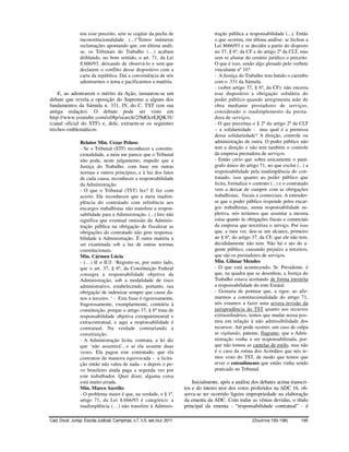 tou esse preceito, sem se cogitar da pecha de                          tração pública a responsabilidade (...). Então
                 inconstitucionalidade. (...)“Temos inúmeras                            o que ocorreu, em última análise: se fechou a
                 reclamações apontando que, em última análi-                            Lei 8666/93 e se decidiu a partir do disposto
                 se, os Tribunais do Trabalho (…) acabam                                no 37, § 6º, da CF e do artigo 2º da CLT, mas
                 driblando, no bom sentido, o art. 71, da Lei                           sem se afastar do cenário jurídico o preceito.
                 8.666/93, deixando de observá-lo e sem que                             O que é isso, senão algo glosado pelo verbete
                 declarem o conflito desse dispositivo com a                            vinculante nº 10?
                 carta da república. Daí a conveniência de nós                          - A Justiça do Trabalho tem batido o carimbo
                 adentrarmos o tema e pacificarmos a matéria.                           com o 331 da Súmula.
                                                                                        - (sobre artigo 37, § 6º, da CF): não encerra
    E, ao adentrarem o mérito da Ação, instaurou-se um                                  esse dispositivo a obrigação solidária do
debate que revela a oposição do Supremo a alguns dos                                    poder público quando arregimenta mão de
fundamentos da Súmula n. 331, IV, do C. TST (em sua                                     obra mediante prestadores de serviços,
antiga redação). O debate pode ser visto em                                             considerado o inadimplemento da presta-
http://www.youtube.com/stf#p/search/2/9dOcrEJQK3U                                       dora de serviços.
(canal oficial do STF) e, dele, extraem-se os seguintes                                 - O que preceitua o § 2º do artigo 2º da CLT
trechos emblemáticos:                                                                   – a solidariedade - mas qual é a premissa
                                                                                        dessa solidariedade? A direção, controle ou
                 Relator Min. Cezar Peluso:                                             administração de outra. O poder público não
                 - Se o Tribunal (STF) reconhecer a constitu-                           tem a direção e não tem também o controle
                 cionalidade, a mim me parece que o Tribunal                            da empresa prestadora de serviços.
                 não pode, neste julgamento, impedir que a                              - Então creio que sobra unicamente o pará-
                 Justiça do Trabalho, com base em outras                                grafo único do artigo 71, no que exclui (...) a
                 normas e outros princípios, e à luz dos fatos                          responsabilidade pela inadimplência do con-
                 de cada causa, reconhecer a responsabilidade                           tratado, isso quanto ao poder público que
                 da Administração.                                                      licita, formaliza o contrato (...) e o contratado
                 - O que o Tribunal (TST) fez? E fez com                                vem a deixar de cumprir com as obrigações
                 acerto. Ele reconheceu que a mera inadim-                              trabalhistas, fiscais e comerciais. A entender-
                 plência do contratado com referência aos                               se que o poder público responde pelos encar-
                 encargos trabalhistas não transfere a respon-                          gos trabalhistas, numa responsabilidade su-
                 sabilidade para a Administração. (...) Isto não                        pletiva, nós teríamos que assentar a mesma
                 significa que eventual omissão da Adminis-                             coisa quanto às obrigações fiscais e comerciais
                 tração pública na obrigação de fiscalizar as                           da empresa que terceiriza o serviço. Por isso
                 obrigações do contratado não gere responsa-                            que, a meu ver, deu-se um alcance, primeiro
                 bilidade à Administração. É outra matéria a                            ao § 6º, do artigo 37, da CF, que ele não tem,
                 ser examinada sob a luz de outras normas                               decididamente não tem. Não há o ato do a-
                 constitucionais.                                                       gente público, causando prejuízo a terceiros,
                 Min. Cármen Lúcia                                                      que são os prestadores de serviços.
                 - (…) lê o IUJ: ‘Registre-se, por outro lado,                          Min. Gilmar Mendes
                 que o art. 37, § 6º, da Constituição Federal                           - O que está acontecendo, Sr. Presidente, é
                 consagra a responsabilidade objetiva da                                que, na quadra que se desenhou, a Justiça do
                 Administração, sob a modalidade de risco                               Trabalho estava aceitando de forma irrestrita
                 administrativo, estabelecendo, portanto, sua                           a responsabilidade do ente Estatal.
                 obrigação de indenizar sempre que cause da-                            - Gostaria de pontuar que, a rigor, ao afir-
                 nos a terceiro. ‘ - Esta frase é rigorosamente,                        marmos a constitucionalidade do artigo 71,
                 fragorosamente, exemplarmente, contrária à                             nós estamos a fazer uma severa revisão da
                 constituição, porque o artigo 37, § 6º trata de                        jurisprudência do TST quanto aos recursos
                 responsabilidade objetiva extrapatrimonial e                           extraordinários, temos que mudar nossa pos-
                 extracontratual, e aqui a responsabilidade é                           tura em relação à não admissibilidade dos
                 contratual. Na verdade contrariando a                                  recursos. Até pode ocorrer, um caso de culpa
                 constituição.                                                          in vigilando, patente, flagrante, que a Admi-
                 - A Administração licita, contrata, a lei diz                          nistração venha a ser responsabilizada, por-
                 que ‘não assumirá’, e aí ela assume duas                               que não tomou as cautelas de estilo, mas não
                 vezes. Ela pagou este contratado, que ela                              é o caso da rotina dos Acórdãos que nós te-
                 contratou de maneira equivocada - a licita-                            mos visto do TST, de modo que temos que
                 ção então não valeu de nada - e depois o po-                           rever o entendimento que então vinha sendo
                 vo brasileiro ainda paga a segunda vez por                             praticado no Tribunal.
                 este trabalhador. Quer dizer, alguma coisa
                 está muito errada.                                           Inicialmente, após a análise dos debates acima transcri-
                 Min. Marco Aurélio:                                      tos e do inteiro teor dos votos proferidos na ADC 16, ob-
                 - O problema maior é que, na verdade, o § 1º,            serva-se ter ocorrido ligeira impropriedade na elaboração
                 artigo 71, da Lei 8.666/93 é categórico: a               da ementa da ADC. Com todas as vênias devidas, o título
                 inadimplência (…) não transfere à Adminis-               principal da ementa - “responsabilidade contratual” - é

Cad. Doutr. Jurisp. Escola Judicial, Campinas, v.7, n.5, set./out. 2011                                    (Doutrina 193-198)        195
 