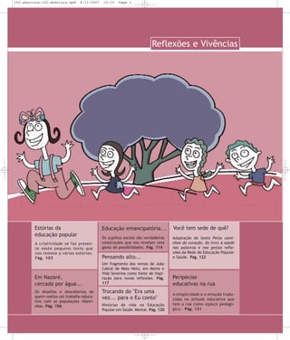 102-abertura:102-abertura.qxd

8/11/2007

15:33

Page 1

Reflexões e Vivências

Estórias da
educação popular
A cria ti vi da de se faz pre sen te neste peque no texto que
nos reme te a várias estó rias.
Pág. 103

Em Nazaré,
cercada por água...
Os desafios e descobertas de
quem realiza um trabalho educativo com as populações ribeirinhas. Pág. 106

Educação emancipatória...

Você tem sede de quê?

Os sujeitos sociais são verdadeiras
construções que nos revelam uma
gama de possibilidades. Pág. 114

Pensando alto...

Adaptação do texto Pelos caminhos do coração, do livro A saúde
nas palavras e nos gestos reflexões da Rede de Educação Popular
e Saúde. Pág. 122

Um fragmento dos versos de João
Cabral de Melo Neto, em Morte e
Vida Severina como fonte de inspiração para novas reflexões. Pág.
117

Peripécias
educativas na rua

Trocando do "Era uma
vez... para o Eu conto"
Histórias de vida na Educação
Popular em Saúde Mental. Pág. 120

A simplicidade e a emoção traduzidas na atitude educativa que
tem a rua como espa ço pedagógico. Pág. 131

 