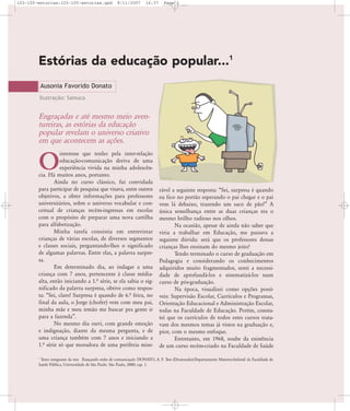 103-105-estorias:103-105-estorias.qxd

8/11/2007

16:37

Page 1

Estórias da educação popular...1
Ausonia Favorido Donato
Ilustração: Samuca

Engraçadas e até mesmo meio aventureiras, as estórias da educação
popular revelam o universo criativo
em que acontecem as ações.
interesse que tenho pela inter-relação
educação-comunicação deriva de uma
experiência vivida na minha adolescência. Há muitos anos, portanto.
Ainda no curso clássico, fui convidada
para participar de pesquisa que visava, entre outros
objetivos, a obter informações para professores
universitários, sobre o universo vocabular e conceitual de crianças recém-ingressas em escolas
com o propósito de preparar uma nova cartilha
para alfabetização.
Minha tarefa consistia em entrevistar
crianças de várias escolas, de diversos segmentos
e classes sociais, perguntando-lhes o significado
de algumas palavras. Entre elas, a palavra surpresa.
Em determinado dia, ao indagar a uma
criança com 7 anos, pertencente à classe médiaalta, então iniciando a 1.… série, se ela sabia o significado da palavra surpresa, obtive como resposta: „Sei, claro! Surpresa é quando de 6.… feira, no
final da aula, o Jorge (chofer) vem com meu pai,
minha mãe e meu irmão me buscar pra gente ir
para a fazenda‰.
No mesmo dia ouvi, com grande emoção
e indignação, diante da mesma pergunta, e de
uma criança também com 7 anos e iniciando a
1.… série só que moradora de uma periferia mise-

O

rável a seguinte resposta: „Sei, surpresa é quando
eu fico no portão esperando o pai chegar e o pai
vem lá debaixo, trazendo um saco de pão!‰ A
única semelhança entre as duas crianças era o
mesmo brilho radioso nos olhos.
Na ocasião, apesar de ainda não saber que
viria a trabalhar em Educação, me passava a
seguinte dúvida: será que os professores dessas
crianças lhes ensinam do mesmo jeito?
Tendo terminado o curso de graduação em
Pedagogia e considerando os conhecimentos
adquiridos muito fragmentados, senti a necessidade de aprofundá-los e sistematizá-los num
curso de pós-graduação.
Na época, visualizei como opções possíveis: Supervisão Escolar, Currículos e Programas,
Orientação Educacional e Administração Escolar,
todas na Faculdade de Educação. Porém, constatei que os currículos de todos estes cursos tratavam dos mesmos temas já vistos na graduação e,
pior, com o mesmo enfoque.
Entretanto, em 1968, soube da existência
de um curso recém-criado na Faculdade de Saúde

Texto integrante da tese Trançando redes de comunicação. DONATO, A. F. Tese (Doutorado)-Departamento Materno-Infantil da Faculdade de
Saúde Pública, Universidade de São Paulo. São Paulo, 2000; cap. 1.

1

 