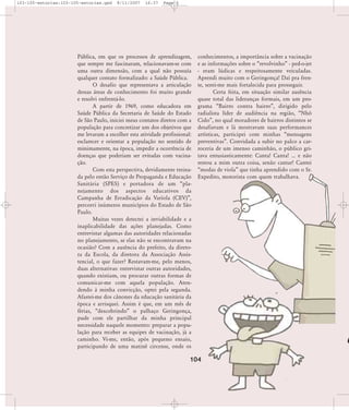 103-105-estorias:103-105-estorias.qxd

8/11/2007

16:37

Page 2

Pública, em que os processos de aprendizagem,
que sempre me fascinaram, relacionavam-se com
uma outra dimensão, com a qual não possuía
qualquer contato formalizado: a Saúde Pública.
O desafio que representava a articulação
dessas áreas de conhecimento foi muito grande
e resolvi enfrentá-lo.
A partir de 1969, como educadora em
Saúde Pública da Secretaria de Saúde do Estado
de São Paulo, iniciei meus contatos diretos com a
população para concretizar um dos objetivos que
me levaram a escolher esta atividade profissional:
esclarecer e orientar a população no sentido de
minimamente, na época, impedir a ocorrência de
doenças que poderiam ser evitadas com vacinação.
Com esta perspectiva, devidamente treinada pelo então Serviço de Propaganda e Educação
Sanitária (SPES) e portadora de um „planejamento dos aspectos educativos da
Campanha de Erradicação da Varíola (CEV)‰,
percorri inúmeros municípios do Estado de São
Paulo.
Muitas vezes detectei a inviabilidade e a
inaplicabilidade das ações planejadas. Como
entrevistar algumas das autoridades relacionadas
no planejamento, se elas não se encontravam na
ocasião? Com a ausência do prefeito, da diretora da Escola, da diretora da Associação Assistencial, o que fazer? Restavam-me, pelo menos,
duas alternativas: entrevistar outras autoridades,
quando existiam, ou procurar outras formas de
comunicar-me com aquela população. Atendendo à minha convicção, optei pela segunda.
Afastei-me dos cânones da educação sanitária da
época e arrisquei. Assim é que, em um mês de
férias, „descobrindo‰ o palhaço Geringonça,
pude com ele partilhar da minha principal
necessidade naquele momento: preparar a população para receber as equipes de vacinação, já a
caminho. Vi-me, então, após pequeno ensaio,
participando de uma matinê circense, onde os

conhecimentos, a importância sobre a vacinação
e as informações sobre o „revolvinho‰ - ped-o-jet
- eram lúdicas e respeitosamente veiculadas.
Aprendi muito com o Geringonça! Daí pra frente, senti-me mais fortalecida para prosseguir.
Certa feita, em situação similar ausência
quase total das lideranças formais, em um programa „Bairro contra bairro‰, dirigido pelo
radialista líder de audiência na região, „Nhô
Cido‰, no qual moradores de bairros distintos se
desafiavam e lá mostravam suas performances
artísticas, participei com minhas „mensagens
preventivas‰. Convidada a subir no palco a carroceria de um imenso caminhão, o público gritava entusiasticamente: Canta! Canta! ... e não
restou a mim outra coisa, senão cantar! Cantei
„modas de viola‰ que tinha aprendido com o Sr.
Expedito, motorista com quem trabalhava.

104

 