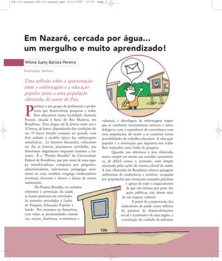 106-113-nazare:106-113-nazare.qxd

8/11/2007

17:30

Page 1

Em Nazaré, cercada por água...
um mergulho e muito aprendizado!
Wilma Suely Batista Pereira
Ilustração: Samuca

Uma reflexão sobre a aproximação
entre a enfermagem e a educação
popular junto a uma população
ribeirinha do norte do País.
ertenço a um grupo de professores e professoras que desenvolvem pesquisas e trabalhos educativos numa localidade chamada
Nazaré, situada à beira do Rio Madeira, em
Rondônia. Para chegar até lá, leva-se entre seis e
12 horas, de barco, dependendo das condições do
rio. O barco fretado costuma ser grande, com
dois andares e modelo típico das embarcações
amazônicas. Lá fazemos discussões, colocamos
em dia as leituras, planejamos atividades, nos
divertimos alegremente enquanto fazemos a travessia. É o „Projeto Beradão‰ da Universidade
Federal de Rondônia, que por meio de uma equipe interdisciplinar composta por geógrafos,
administradores, enfermeiras, pedagogas, assistentes so- ciais, também congrega colaboradores
eventuais, docentes e alunos e alunas de outras
instituições.
No Projeto Beradão, os cuidados
referentes à promoção da saúde
se fazem presentes em atividades
de extensão articuladas à Linha
de Pesquisa, Educação Popular e
Saúde. Por estarmos na Amazônia,
com todas as peculiaridades climáticas, sociais, históricas, econômicas e

P

culturais, a abordagem de enfermagem requer
que se confronte instrumentais teóricos e metodológicos com a experiência de convivência com
estas populações, de modo a se construir novas
possibilidades de trabalho educativo. A educação
popular é a orientação que seguimos nos trabalhos realizados nessa linha de pesquisa.
Quando nos referimos à área ribeirinha
temos sempre em mente sua vastidão característica, de difícil acesso, e, portanto, nem sempre
alcançada pelas ações do sistema oficial de saúde.
A área ribeirinha de Rondônia oferece paisagens
ambientais de exuberância e mistério, ocupadas
por populações que vivenciam situações precárias
e apesar de todo o esquecimento
de que são vítimas por parte das
ações públicas, não abrem mão
da sua riqueza cultural.
A partir da compreensão dos
indicadores de saúde como reflexos
do patamar de desenvolvimento
social e econômico de uma região, a
construção do cuidado de enferma-

106

 