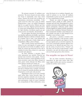 106-113-nazare:106-113-nazare.qxd

8/11/2007

17:30

Page 4

No primeiro encontro, 23 mulheres compareceram. No início, ficaram um tanto caladas,
mas foram se expressando, umas mais, outras
menos. Fizemos um círculo com as cadeiras, nos
apresentamos, conversamos amenidades. A discussão inicial foi sobre nosso corpo de mulher.
Perguntávamos: o que é ser mulher? Entregamos
lápis de cor, papel, borracha. Pedimos que desenhassem o seu corpo. Algumas aceitaram de pronto, outras mais envergonhadas, ficavam observando. Após desenhar, convidamos aquelas que quisessem mostrar seus desenhos, descrevendo-os.
Foi uma riqueza. Aos poucos, elas mostravam
seus desenhos, explicavam com detalhe o que haviam
desenhado. Enquanto se referiam ao desenho, falavam
de si mesmas: como se viam, o que achavam mais
bonito em si, sonhos para o futuro, relação com os
companheiros e filhos, a vida em Nazaré...
Após o lanche, fizemos uma brincadeira: a
eleição da mais sem-vergonha do grupo, aquela
que não tinha receio de falar em público. Foi animado! As crianças que brincavam lá fora, sob os
cuidados da nossa aluna, vieram ver o que estava
causando tanta algazarra.
Ao final, avaliamos o encontro. Quase
todas expressaram suas opiniões. Disseram que
queriam mais encontros como aqueles. Fizemos
uma lista de assuntos a serem abordados nos próximos encontros: como evitar filhos, doenças do
útero, prazer sexual, educação dos filhos, como
evitar doenças causadas por vermes, etc.
Fizemos um pacto: prometemos não permitir a presença de homens nos nossos encontros,
para que se sentissem mais à vontade. A recreação
com as crianças foi mantida; decidimos que todas
limparíamos a escola após cada encontro.
Distribuímos pastas cor de rosa contendo
papel sulfite, lápis, caneta, borracha, régua. Os
encontros seguintes, realizados uma vez por mês,
foram cada vez mais animados, com a presença de
mais participantes, vindas de outras comunidades, acompanhadas de filhas adolescentes, noras,

netas. Era bonito ver as voadeiras chegando, atracando lá embaixo no rio, cheias de mulheres
empunhando as pastas cor de rosa, agitando-as no
ar, a nos cumprimentar de longe.
Fizemos um sorteio de pequenos brindes
femininos: batom, presilha de cabelo, pulseira de
miçangas, anel, meia calça. Homenageamos as aniversariantes, conversamos sobre problemas que afligiam
algumas participantes, verificamos pressão arterial,
trocamos segredos do cuidado de feridas, aprendemos
receitas de chás e lambedores. Ouvíamos histórias do
boto, encantamento da jibóia e outras lendas de arrepiar, contadas com gosto, na clara intenção de nos
atrapalhar o sono no barco, à noite.
Aos poucos, a amizade se instalava entre
nós. Fomos cumprindo a cada encontro a pauta
sugerida pelas participantes, que elegiam os assuntos mais urgentes para os encontros seguintes. ¤s
vezes ficava conversando enquanto algumas lavavam roupa no rio. Aprendi que para evitar o ataque das arraias, era preciso fazer a „bateção‰, ou
seja, bater com um pau na água bastante e andar
arrastando o pé, pois elas atacam quem as pisa,
com um ferrão que provoca dores terríveis.

Um mergulho nas águas de Nazaré
Em um desses encontros, discutimos a
importância da água para nossas vidas. Destaquei alguns trechos para mostrar, tomando o
cuidado de atribuir outros nomes:

109

 