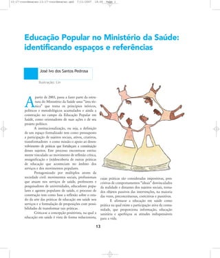 13-17-coordenacao:13-17-coordenacao.qxd

7/11/2007

18:00

Page 1

Educação Popular no Ministério da Saúde:
identificando espaços e referências
José Ivo dos Santos Pedrosa
Ilustração: Lin

partir de 2003, passa a fazer parte da estrutura do Ministério da Saúde uma „área técnica‰ que torna os princípios teóricos,
políticos e metodológicos acumulados e ainda a
construção no campo da Educação Popular em
Saúde, como orientadores de suas ações e de seu
projeto político.
A institucionalização, ou seja, a definição
de um espaço formalizado tem como pressuposto
a participação de sujeitos sociais, ativos, criativos,
transformadores e como missão o apoio ao desenvolvimento de práticas que fortaleçam a constituição
desses sujeitos. Este processo encontra-se estritamente vinculado ao movimento de reflexão crítica,
ressignificação e (re)descoberta de outras práticas
de educação que aconteciam no âmbito dos
serviços e dos movimentos populares.
Protagonizado por múltiplos atores da
sociedade civil: movimentos sociais, profissionais
que atuam nos serviços de saúde, professores e
pesquisadores de universidades, educadores populares e agentes populares de saúde, o processo de
construção tem como base a reflexão sobre o estado da arte das práticas de educação em saúde nos
serviços e a formulação de proposições com possibilidades de transformar tais práticas.
Critica-se a concepção positivista, na qual a
educação em saúde é vista de forma reducionista,

A

cujas práticas são consideradas impositivas, prescritivas de comportamentos „ideais‰ desvinculados
da realidade e distantes dos sujeitos sociais, tornados objetos passivos das intervenções, na maioria
das vezes, preconceituosas, coercitivas e punitivas.
E afirma-se a educação em saúde como
prática na qual existe a participação ativa da comunidade, que proporciona informação, educação
sanitária e aperfeiçoa as atitudes indispensáveis
para a vida.

13

 