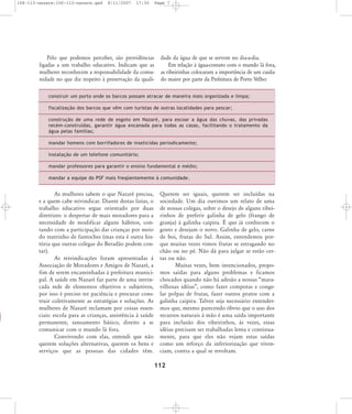 106-113-nazare:106-113-nazare.qxd

8/11/2007

17:30

Page 7

Pelo que podemos perceber, são providências
ligadas a um trabalho educativo. Indicam que as
mulheres reconhecem a responsabilidade da comunidade no que diz respeito à preservação da quali-

dade da água de que se servem no dia-a-dia.
Em relação à água-contato com o mundo lá fora,
as ribeirinhas colocaram a importância de um cuidado maior por parte da Prefeitura de Porto Velho:

construir um porto onde os barcos possam atracar de maneira mais organizada e limpa;
fiscalização dos barcos que vêm com turistas de outras localidades para pescar;
construção de uma rede de esgoto em Nazaré, para escoar a água das chu vas, das privadas
recém-construídas, garan tir água encanada para todas as casas, faci litando o tratamento da
água pelas famílias;
mandar homens com borrifadores de inseticidas periodicamente;
instalação de um tele fone comunitário;
mandar professores para garantir o ensino fundamental e médio;
mandar a equipe do PSF mais freqüentemente à comunidade.

As mulheres sabem o que Nazaré precisa,
e a quem cabe reivindicar. Diante destas listas, o
trabalho educativo segue orientado por duas
diretrizes: o despertar de mais moradores para a
necessidade de modificar alguns hábitos, contando com a participação das crianças por meio
do teatrinho de fantoches (mas esta é outra história que outras colegas do Beradão podem contar).
As reivindicações foram apresentadas à
Associação de Moradores e Amigos de Nazaré, a
fim de serem encaminhadas à prefeitura municipal. A saúde em Nazaré faz parte de uma intrincada rede de elementos objetivos e subjetivos,
por isso é preciso ter paciência e procurar construir coletivamente as estratégias e soluções. As
mulheres de Nazaré reclamam por coisas essenciais: escola para as crianças, assistência à saúde
permanente, saneamento básico, direito a se
comunicar com o mundo lá fora.
Convivendo com elas, entendi que não
querem soluções alternativas, querem os bens e
serviços que as pessoas das cidades têm.

Querem ser iguais, querem ser incluídas na
sociedade. Um dia ouvimos um relato de uma
de nossas colegas, sobre o desejo de alguns ribeirinhos de preferir galinha de gelo (frango de
granja) à galinha caipira. É que já conhecem o
gosto e desejam o novo. Galinha de gelo, carne
de boi, frutas do Sul. Assim, entendemos porque muitas vezes vimos frutas se estragando no
chão ou no pé. Não dá para julgar se estão certas ou não.
Muitas vezes, bem intencionados, propomos saídas para alguns problemas e ficamos
chocados quando não há adesão a nossas „maravilhosas idéias‰, como fazer compotas e congelar polpas de frutas, fazer outros pratos com a
galinha caipira. Talvez seja necessário entendermos que, mesmo parecendo óbvio que o uso dos
recursos naturais à mão é uma saída importante
para inclusão dos ribeirinhos, às vezes, essas
idéias precisam ser trabalhadas lenta e continuamente, para que eles não vejam estas saídas
como um reforço da inferiorização que vivenciam, contra a qual se revoltam.

112

 