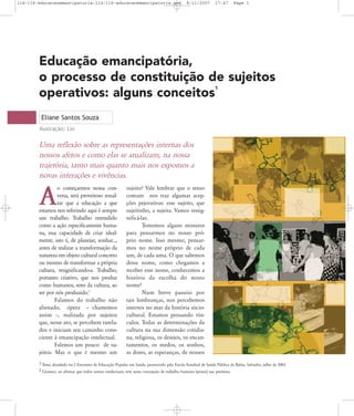 114-116-educacaoemancipatoria:114-116-educacaoemancipatoria.qxd

8/11/2007

17:47

Page 1

Educação emancipatória,
o processo de constituição de sujeitos
operativos: alguns conceitos
1

Eliane Santos Souza
Ilustração: Lin

Uma reflexão sobre as representações internas dos
nossos afetos e como elas se atualizam, na nossa
trajetória, tanto mais quanto mais nos expomos a
novas interações e vivências.
o começarmos nossa conversa, será proveitoso ressaltar que a educação a que
estamos nos referindo aqui é sempre
um trabalho. Trabalho entendido
como a ação especificamente humana, essa capacidade de criar idealmente, isto é, de planejar, sonhar...,
antes de realizar a transformação da
natureza em objeto cultural concreto
ou mesmo de transformar a própria
cultura, resignificando-a. Trabalho,
portanto criativo, que nos produz
como humanos, seres da cultura, ao
ser por nós produzido.2
Falamos do trabalho não
alienado, ópera – chamemos
assim –, realizada por sujeitos
que, nesse ato, se percebem tutelados e iniciam seu caminho consciente à emancipação intelectual.
Falemos um pouco de sujeitos. Mas o que é mesmo um

A

sujeito? Vale lembrar que o senso
comum nos traz algumas acepções pejorativas: esse sujeito, que
sujeitinho, a sujeita. Vamos ressignificá-las.
Tomemos alguns minutos
para pensarmos no nosso próprio nome. Isso mesmo, pensarmos no nome próprio de cada
um, de cada uma. O que sabemos
desse nome, como chegamos a
receber esse nome, conhecemos a
história da escolha do nosso
nome?
Num breve passeio por
tais lembranças, nos percebemos
imersos no mar da história sóciocultural. Estamos pensando vínculos. Todas as determinações da
cultura na sua dimensão cotidiana, religiosa, os desejos, os encantamentos, os medos, os sonhos,
as dores, as esperanças, de nossos

1 Tema abordado no I Encontro de Educação Popular em Saúde, promovido pela Escola Estadual de Saúde Pública da Bahia. Salvador, julho de 2003.
2 Gramsci, ao afirmar que todos somos intelectuais, tem nesta concepção de trabalho humano (práxis) sua premissa.

 
