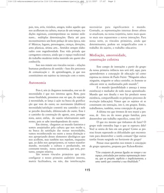 114-116-educacaoemancipatoria:114-116-educacaoemancipatoria.qxd

8/11/2007

pais, tios, avós, vizinhos, amigos, todos aqueles que
nos acolheram na cultura, marcas de um tempo, tradições regionais, contemporâneas ou mesmo milenares... múltiplas determinações. Daria até para
reconstituirmos um bom pedaço de uma época, não
é? Músicas, lugares, personagens, crenças, devoções,
artes plásticas, sétima arte... Sentidos sempre elaborados com engenhosidade. Essa vida privada que
carregamos conosco, ainda que o espaço tradicional
do trabalho moderno tenha insistido em querer desconhecê-la.
Isso nos remete aos vínculos sociais – relações
humanas produtoras de sentido – base dos processos
de comunicação e de aprendizagem, já que nos
constituímos em sujeitos na interação com o outro.

Autonomia
Pois é, nós já chegamos nomeados, esse ser de
necessidades é que nos interessa agora. Bem, para
nossa finalidade, pensemos esse ser que, da sujeição
à necessidade, se lança à ação na busca da gratificação que vem do outro; no movimento (dialético)
necessidade/satisfação constrói seu caminho e nele
se percebe descolado, diferenciado do outro. Esse é
o caminho da construção do agente, ator, protagonista, autor, enfim, do sujeito relativamente autônomo, pois se sabe interdependente do outro.
Em síntese, chegamos ao mundo famintos e
somos assujeitados pela cultura que nos recebe e,
na busca da satisfação das nossas necessidades,
vamos reconhecendo no outro a nossa distinção e
nos apropriando desses elementos ideológicos que
nos acolhem, mas também nos repelem, enquanto
que, ao deles nos apropriarmos, os vamos transformando, recriando a cultura e produzindo, em
constante tensão, nossa autonomia, que será, portanto, sempre relativa.
São nossos vínculos primários que irão
configurar o nosso primeiro auditório interno,
matriz facilitadora, ou não, das interlocuções

17:47

Page 2

neces sá rias para sig ni fi car mos o mundo.
Contudo, as representações internas desses afetos
se atualizam, na nossa trajetória, tanto mais quanto mais nos expusermos a novas interações. Para
nossa sorte, os vínculos primários, ainda que
determinantes, podem ser resignificados com o
trabalho do sujeito, o trabalho educativo.

Mediação, amorosidade,
construção coletiva
Esse campo de interações a partir do grupo
da nossa primeira infância nos será útil, aqui, para
apreendermos a concepção de educação tal como
expressa na síntese de Paulo Freire: „Ninguém educa
ninguém, ninguém se educa sozinho, os homens se
educam entre si, mediatizados pelo mundo‰.
É o mundo (possibilidade e ameaça à nossa
existência) o mediador de todo nosso aprendizado.
Mundo que nos desafia e nos faz produzir nossa
existência, compartilhando os próprios processos de
re-criação (educação). Vimos que os sujeitos só se
constituem em interação, isto é, em grupos. Então,
trabalhemos, também, nossa concepção de grupo.
A última vez que tivemos de nos reunir a pessoas, de fora ou do nosso grupo familiar, para
desenvolver um trabalho específico, como foi?
O que era mesmo que tínhamos de fazer? O
grupo todo entendeu logo o que se esperava dele?
Você se sentia de fato em um grupo? Como as pessoas foram superando as dificuldades que encontravam para desenvolver a tarefa comum? Que outras
tarefas foram surgindo no horizonte do grupo?
Pensar essas questões nos remete à concepção
de grupo operativo, proposta por Pichon-Rivière:

115

„Um conjunto de pessoas ligadas no tempo e no
espaço, articuladas por mútua representação interna, que se propõe, explícita e implicitamente, a
uma tarefa que constitui a sua finalidade.‰

 